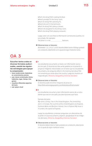 Idioma extranjero: Inglés 113Unidad 2
OA 3
Escuchar textos orales en
diversos formatos audiovi-
suales, usando las siguien-
tes estrategias para apoyar
la comprensión:
› hacer predicciones, basándose
en conocimientos previos
› usar claves contextuales (tema,
hablantes, lugar, tiempo, imá-
genes)
› visualizar diferentes aspectos
del texto
› usar apoyo visual
What’s she doing? She’s cooking the food.
Where’s grandpa? In the living-room.
What’s he doing? He’s watching TV.
Where’s the son? In the bathroom.
What’s he doing? He’s taking a shower.
Where’s the daughter? In the dining-room.
What’s she doing? She’s playing computer.
Luego unen con una línea la información correcta de acuerdo a lo
escuchado. Por ejemplo:
The father is in the bedroom.
! Observaciones al docente:
Actividades 1, 2, 3, 4, 6, 7 y 8: El docente deberá tener el diálogo grabado
con antelación, idealmente con la ayuda de algún hablante nativo.
1
Los estudiantes escucharán un texto con información acerca
de otro país. El docente escribe varias palabras en el pizarrón o
proyecta imágenes relacionadas con el texto que los estudiantes
escucharán y les pregunta: What is the listening text about? Tell
me something you know about the country. Luego les muestra un
mapa del país. (Historia, Geografía y Ciencias Sociales)
! Observaciones al docente:
El docente puede encontrar imágenes de países en
http://kids.nationalgeographic.com/kids/places/find/canada/
2
Los estudiantes escuchan y leen información acerca de un estu-
diante que vive en otro país y las descripciones que hace.
Ejemplo de texto:
My name is Emily. I live in the United Kingdom. The United King-
dom is in Europe. The countries of the United Kingdom are England,
Scotland, Wales and Northern Ireland. I live in England. My house is
in London, the capital of England.
Luego los estudiantes contestan preguntas con alternativas de
acuerdo a lo que escucharon y leyeron, apoyándose en las imáge-
nes del texto. (Historia, Geografía y Ciencias Sociales)
! Observaciones al docente:
El docente deberá tener el texto grabado con antelación, idealmente
con la ayuda de algún hablante nativo.
 