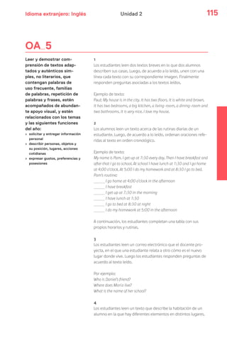 Idioma extranjero: Inglés 115Unidad 2
1
Los estudiantes leen dos textos breves en lo que dos alumnos
describen sus casas. Luego, de acuerdo a lo leído, unen con una
línea cada texto con su correspondiente imagen. Finalmente
responden preguntas asociadas a los textos leídos.
Ejemplo de texto:
Paul: My house is in the city. It has two floors. It is white and brown.
It has two bedrooms, a big kitchen, a living-room, a dining-room and
two bathrooms. It is very nice. I love my house.
2
Los alumnos leen un texto acerca de las rutinas diarias de un
estudiante. Luego, de acuerdo a lo leído, ordenan oraciones refe-
ridas al texto en orden cronológico.
Ejemplo de texto:
My name is Pam. I get up at 7:30 every day. Then I have breakfast and
after that I go to school. At school I have lunch at 1:30 and I go home
at 4:00 o’clock. At 5:00 I do my homework and at 8:30 I go to bed.
Pam’s routine:
I go home at 4:00 o’clock in the afternoon
I have breakfast
I get up at 7:30 in the morning
I have lunch at 1:30
I go to bed at 8:30 at night
I do my homework at 5:00 in the afternoon
A continuación, los estudiantes completan una tabla con sus
propios horarios y rutinas.
3
Los estudiantes leen un correo electrónico que el docente pro-
yecta, en el que una estudiante relata a otro cómo es el nuevo
lugar donde vive. Luego los estudiantes responden preguntas de
acuerdo al texto leído.
Por ejemplo:
Who is Daniel’s friend?
Where does María live?
What is the name of her school?
4
Los estudiantes leen un texto que describe la habitación de un
alumno en la que hay diferentes elementos en distintos lugares.
OA 5
Leer y demostrar com-
prensión de textos adap-
tados y auténticos sim-
ples, no literarios, que
contengan palabras de
uso frecuente, familias
de palabras, repetición de
palabras y frases, estén
acompañados de abundan-
te apoyo visual, y estén
relacionados con los temas
y las siguientes funciones
del año:
› solicitar y entregar información
personal
› describir personas, objetos y
su posición, lugares, acciones
cotidianas
› expresar gustos, preferencias y
posesiones
 