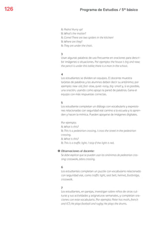 Programa de Estudios / 5º básico126
A: Pedro! Hurry up!
B: What’s the matter?
A: Come! There are two spiders in the kitchen!
B: Where are they?
A: They are under the chair.
3
Usan algunas palabras de uso frecuente en oraciones para descri-
bir imágenes o situaciones. Por ejemplo: the house is big and new;
the pencil is under this table; there is a man in the school.
4
Los estudiantes se dividen en equipos. El docente muestra
tarjetas de palabras y los alumnos deben decir su antónimo; por
ejemplo: new-old, fast-slow, quiet-noisy, big-small y, si es posible,
una oración, usando como apoyo la pared de palabras. Gana el
equipo con más respuestas correctas.
5
Los estudiante completan un diálogo con vocabulario y expresio-
nes relacionadas con seguridad vial camino a la escuela y lo apren-
den y hacen la mímica. Pueden apoyarse de imágenes digitales.
Por ejemplo:
A: What is this?
B: This is a pedestrian crossing. I cross the street in the pedestrian
crossing.
A: What is this?
B: This is a traffic light. I stop if the light is red.
! Observaciones al docente:
Se debe explicar que se pueden usar los sinónimos de pedestrian cros-
sing: crosswalk, zebra crossing.
6
Los estudiantes completan un puzzle con vocabulario relacionado
con seguridad vial, como traffic light, seat belt, helmet, footbridge,
crosswalk.
7
Los estudiantes, en parejas, investigan sobre niños de otras cul-
turas y sus actividades y asignaturas semanales, y completan ora-
ciones con este vocabulario. Por ejemplo: Peter has math, french
and ICT; He plays football and rugby; He plays the drums.
 