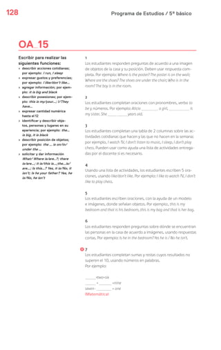 Programa de Estudios / 5º básico128
OA 15
Escribir para realizar las
siguientes funciones:
› describir acciones cotidianas;
por ejemplo: I run, I sleep
› expresar gustos y preferencias;
por ejemplo: I like/don’t like…
› agregar información; por ejem-
plo: it is big and black
› describir posesiones; por ejem-
plo: this is my/your…; I/They
have…
› expresar cantidad numérica
hasta el 12
› identificar y describir obje-
tos, personas y lugares en su
apariencia; por ejemplo: the…
is big, it is black
› describir posición de objetos;
por ejemplo: the … is on/in/
under the …
› solicitar y dar información
What/ Where is/are..?; there
is/are…; it is/this is…;the…is/
are…; Is this…? Yes, it is/No, it
isn’t; Is he your father? Yes, he
is/No, he isn’t
1
Los estudiantes responden preguntas de acuerdo a una imagen
de objetos de la casa y su posición. Deben usar respuesta com-
pleta. Por ejemplo: Where is the poster? The poster is on the wall;
Where are the shoes? The shoes are under the chair; Who is in the
room? The boy is in the room.
2
Los estudiantes completan oraciones con pronombres, verbo to
be y números. Por ejemplo: Alicia a girl, is
my sister. She years old.
3
Los estudiantes completan una tabla de 2 columnas sobre las ac-
tividades cotidianas que hacen y las que no hacen en la semana;
por ejemplo, I watch TV, I don’t listen to music, I sleep, I don’t play
chess. Pueden usar como ayuda una lista de actividades entrega-
das por el docente si es necesario.
4
Usando una lista de actividades, los estudiantes escriben 5 ora-
ciones, usando like/don’t like. Por ejemplo: I like to watch TV, I don’t
like to play chess.
5
Los estudiantes escriben oraciones, con la ayuda de un modelo
e imágenes, donde señalan objetos. Por ejemplo:, this is my
bedroom and that is his bedroom, this is my bag and that is her bag.
6
Los estudiantes responden preguntas sobre dónde se encuentran
las personas en la casa de acuerdo a imágenes, usando respuestas
cortas. Por ejemplo: Is he in the bedroom? Yes he is / No he isn’t.
7
Los estudiantes completan sumas y restas cuyos resultados no
superen el 10, usando números en palabras.
Por ejemplo:
+two=six
+ =nine
seven- = one
(Matemática)
 