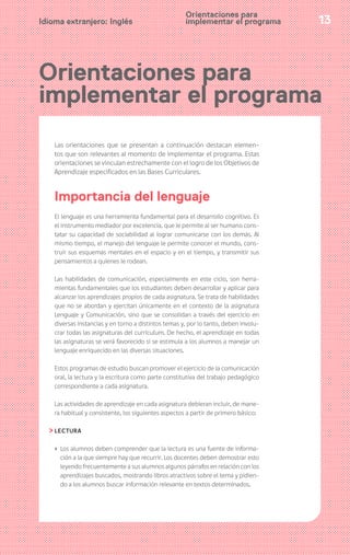 13Idioma extranjero: Inglés
Orientaciones para
implementar el programa
Las orientaciones que se presentan a continuación destacan elemen-
tos que son relevantes al momento de implementar el programa. Estas
orientaciones se vinculan estrechamente con el logro de los Objetivos de
Aprendizaje especificados en las Bases Curriculares.
Importancia del lenguaje
El lenguaje es una herramienta fundamental para el desarrollo cognitivo. Es
el instrumento mediador por excelencia, que le permite al ser humano cons-
tatar su capacidad de sociabilidad al lograr comunicarse con los demás. Al
mismo tiempo, el manejo del lenguaje le permite conocer el mundo, cons-
truir sus esquemas mentales en el espacio y en el tiempo, y transmitir sus
pensamientos a quienes le rodean.
Las habilidades de comunicación, especialmente en este ciclo, son herra-
mientas fundamentales que los estudiantes deben desarrollar y aplicar para
alcanzar los aprendizajes propios de cada asignatura. Se trata de habilidades
que no se abordan y ejercitan únicamente en el contexto de la asignatura
Lenguaje y Comunicación, sino que se consolidan a través del ejercicio en
diversas instancias y en torno a distintos temas y, por lo tanto, deben involu-
crar todas las asignaturas del currículum. De hecho, el aprendizaje en todas
las asignaturas se verá favorecido si se estimula a los alumnos a manejar un
lenguaje enriquecido en las diversas situaciones.
Estos programas de estudio buscan promover el ejercicio de la comunicación
oral, la lectura y la escritura como parte constitutiva del trabajo pedagógico
correspondiente a cada asignatura.
Las actividades de aprendizaje en cada asignatura debieran incluir, de mane-
ra habitual y consistente, los siguientes aspectos a partir de primero básico:
LECTURA
› Los alumnos deben comprender que la lectura es una fuente de informa-
ción a la que siempre hay que recurrir. Los docentes deben demostrar esto
leyendo frecuentemente a sus alumnos algunos párrafos en relación con los
aprendizajes buscados, mostrando libros atractivos sobre el tema y pidien-
do a los alumnos buscar información relevante en textos determinados.
Orientaciones para
implementar el programa
 