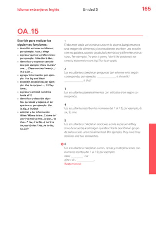 Idioma extranjero: Inglés 165Unidad 3
OA 15
Escribir para realizar las
siguientes funciones:
› describir acciones cotidianas;
por ejemplo: I run, I sleep
› expresar gustos y preferencias;
por ejemplo: I like/don’t like…
› identificar y expresar cantida-
des; por ejemplo: there is a/an/
one...; There are two/twenty…;
It is a/an …
› agregar información; por ejem-
plo: it is big and black
› describir posesiones; por ejem-
plo: this is my/your …; I/They
have…
› expresar cantidad numérica
hasta el 12
› identificar y describir obje-
tos, personas y lugares en su
apariencia; por ejemplo: the…
is big, it is black
› solicitar y dar información:
What/ Where is/are..?, there is/
are/it is/this is/the…is/are…; Is
this…? Yes, it is/No, it isn’t; Is
he your father? Yes, he is/No,
he isn’t
1
El docente copia varias estructuras en la pizarra. Luego muestra
una imagen de alimentos y los estudiantes escriben una oración
con esa palabra, usando vocabulario temático y diferentes estruc-
turas. Por ejemplo: The pear is green; I don’t like potatoes; I eat
cereals; Watermelons are big; That is an apple.
2
Los estudiantes completan preguntas con where o what según
corresponda; por ejemplo: is the milk?
is this?
3
Los estudiantes parean alimentos con artículos a/an según co-
rresponda.
4
Los estudiantes escriben los números del 1 al 12; por ejemplo, 6:
six, 9: nine
5
Los estudiantes completan oraciones con la expresion I/They
have de acuerdo a la imagen que describe la oración (un grupo
de niños o solo uno con alimentos). Por ejemplo: They have three
bananas and two sandwiches.
6
Los estudiantes completan sumas, restas y multiplicaciones con
números escritos del 1 al 12; por ejemplo:
two x = six
nine + six = .
(Matemática)
 