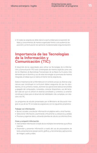15Idioma extranjero: Inglés
› En todas las asignaturas debe darse la oportunidad para la expresión de
ideas y conocimientos de manera organizada frente a una audiencia (ex-
posición) y la formulación de opiniones fundamentadas (argumentación).
Importancia de las Tecnologías
de la Información y
Comunicación (TIC)
El desarrollo de las capacidades para utilizar las Tecnologías de la Informa-
ción y Comunicación (TIC) está contemplado de manera explícita como uno
de los Objetivos de Aprendizaje Transversales de las Bases Curriculares. Esto
demanda que el dominio y uso de estas tecnologías se promueva de manera
integrada al trabajo que se realiza al interior de las asignaturas.
Dada la importancia de la informática en el contexto actual, las diversas asig-
naturas que constituyen el currículum deben asegurarse de que los estu-
diantes, en los primeros niveles, dominen las operaciones básicas (encendido
y apagado del computador, comandos, conectar dispositivos, uso del tecla-
do) cada vez que se utilicen en diversas actividades y contextos. Lo anterior
constituye la base para el desarrollo de habilidades más complejas con rela-
ción a las TIC.
Los programas de estudio presentados por el Ministerio de Educación inte-
gran el uso de las TIC en todas las asignaturas con los siguientes propósitos:
Trabajar con información:
› Buscar, acceder y recolectar información en páginas web u otras fuentes.
› Seleccionar información, examinando críticamente su relevancia y calidad.
› Procesar y organizar datos, utilizando planillas de cálculo con distintos fines.
Crear y compartir información:
› Intercambiar información a través de las múltiples herramientas que ofrece
internet.
› Desarrollar y presentar información a través del uso de procesadores de
texto, presentaciones (power point), gráficos, y herramientas y aplicaciones
de imagen, audio y video.
Orientaciones para
implementar el programa
 