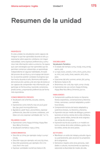 Idioma extranjero: Inglés 175Unidad 4
PROPÓSITO
En esta unidad, los estudiantes serán capaces de
integrar lo que han aprendido durante el año y a
expresarse sobre aspectos cotidianos con mayor
naturalidad, como expresar preferencias y comu-
nicar más información sobre su entorno. Se espera
que usen estrategias que han aprendido que les
permitan comenzar a desarrollar un aprendizaje
independiente en algunas habilidades. A través
del proceso de escritura y con el apoyo del docen-
te, los alumnos podrán constatar el progreso que
han hecho durante el año. Asimismo disfrutarán
de la lectura de cuentos y de otro tipo de textos al
ser capaces de comprender más información y de
participar en forma activa, haciendo conexiones,
predicciones, y expresando preferencias de forma
más espontánea.
CONOCIMIENTOS PREVIOS
› Vocabulario de la familia, escuela, colores,
tamaño.
› Expresiones como hello/hi, how are you?, good
bye, bye, good morning/afternoon.
› Agradecer, pedir favor, pronombres, expresar
preferencias, describir acciones cotidianas, unir
ideas con and, expresar cantidades del 1 al 12.
PALABRAS CLAVE
› Expresiones como Happy birthday; Happy New
Year; Merry Christmas.
› Vocabulario temático: ropa y clima.
CONOCIMIENTOS
› Describir el clima; por ejemplo: today is sunny/
cloudy.
› Describir ropa; por ejemplo: red coat; big shoes.
› Describir posesiones; por ejemplo: this is his
coat; that is her scarf.
› Expresar cantidades numéricas hasta el 20.
VOCABULARIO
Vocabulario Temático
› El estado del tiempo: sunny, cloudy, rainy, windy,
warm, cold.
› La ropa: boots, sandals, t shirt, shorts, pants, blou-
se, shirt, coat, socks, shoes, sweater, skirt, dress,
wear.
› Estaciones del año: summer, winter, fall, spring.
› Números hasta el 20.
› Antónimos: hot-cold, day-night, sunny-cloudy.
› Expresiones de uso común: Happy birthday,
Happy New Year; Merry Christmas, put on.
HABILIDADES
› Comprensión auditiva de textos no literarios
(textos expositivos, conversaciones) y literarios
(rimas, canciones, cuentos) adaptados y autén-
ticos breves.
› Comprensión lectora de textos adaptados y
auténticos breves, no literarios y literarios.
› Expresión oral por medio de diálogos y presen-
taciones en torno a temas de la vida cotidiana,
gustos, textos leídos, temas de otras asignatu-
ras, temas de otros países.
› Expresión escrita de acuerdo a un modelo en
torno a temas de la vida cotidiana, gustos, tex-
tos leídos, temas de otros países.
ACTITUDES
› Manifestar un estilo de trabajo y estudio riguro-
so y perseverante, para alcanzar los propósitos
de la asignatura.
› Demostrar respeto ante otras personas, reali-
dades o culturas, reconociendo sus aportes y
valorando la diversidad de modos de vida.
Resumen de la unidad
 