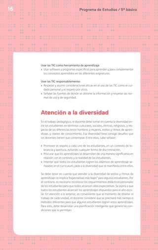 Programa de Estudios / 5º básico16
Usar las TIC como herramienta de aprendizaje
› Usar software y programas específicos para aprender y para complementar
los conceptos aprendidos en las diferentes asignaturas.
Usar las TIC responsablemente:
› Respetar y asumir consideraciones éticas en el uso de las TIC como el cui-
dado personal y el respeto por otros.
› Señalar las fuentes de donde se obtiene la información y respetar las nor-
mas de uso y de seguridad.
Atención a la diversidad
En el trabajo pedagógico, el docente debe tomar en cuenta la diversidad en-
tre los estudiantes en términos culturales, sociales, étnicos, religiosos, y res-
pecto de las diferencias entre hombres y mujeres, estilos y ritmos de apren-
dizaje, y niveles de conocimiento. Esa diversidad lleva consigo desafíos que
los docentes tienen que contemplar. Entre ellos, cabe señalar:
› Promover el respeto a cada uno de los estudiantes, en un contexto de to-
lerancia y apertura, evitando cualquier forma de discriminación.
› Procurar que los aprendizajes se desarrollen de una manera significativa en
relación con el contexto y la realidad de los estudiantes.
› Intentar que todos los estudiantes logren los objetivos de aprendizaje se-
ñalados en el currículum, pese a la diversidad que se manifiesta entre ellos.
Se debe tener en cuenta que atender a la diversidad de estilos y ritmos de
aprendizaje no implica “expectativas más bajas” para algunos estudiantes. Por
el contrario, es necesario reconocer los requerimientos didácticos personales
de los estudiantes para que todos alcancen altas expectativas. Se aspira a que
todos los estudiantes alcancen los aprendizajes dispuestos para el año esco-
lar. En atención a lo anterior, es conveniente que al momento de diseñar el
trabajo de cada unidad, el docente considere que se precisará más tiempo o
métodos diferentes para que algunos estudiantes logren estos aprendizajes.
Para esto, debe desarrollar una planificación inteligente que genere las con-
diciones que le permitan:
 