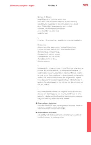 Idioma extranjero: Inglés 189Unidad 4
Ejemplo de diálogo:
Isabel: Hi, Anna, let’s go to the park to play.
Anna: Hello Isabel. Good idea, but I think it’s very cold today.
Isabel: Yes, but you can put on a sweater, a scarf and a jacket.
Anna: OK. Good idea! Are you wearing warm clothes?
Isabel: Yes, I’m wearing boots and a parka.
Anna: Great! See you at the park.
Isabel: See you!
5
Escuchan y dicen una rima y hacen las acciones que esta indica.
Por ejemplo:
Children with (blue sweaters/black shoes/white scarf/ etc.),
Children with (blue sweaters/black shoes/white scarf/ etc.),
Please stand up, please stand up.
Clap your hands and turn around,
Clap your hands and turn around,
Then sit down, then sit down.
Children with…etc.
6
Los estudiantes juegan bingo de sonidos. Eligen del pizarrón ocho
palabras de una lista de varias y las anotan en una tabla de 3x3
cuadrados del cuaderno, dejando un espacio en blanco, para lue-
go jugar bingo. El docente luego irá diciendo palabras al azar y los
alumnos van marcando las palabras que tengan en sus papeles.
Gana el estudiante cuyas ocho palabras hayan sido dichas por el
profesor. Ejemplo de palabras: hat, rat, mat, red, Ted, eat, meat, hot,
cold, put, look, etc.
7
El docente prepara un bingo con imágenes de vocabulario rela-
cionado con el clima y juego con el curso, nombrando las pala-
bras, y los estudiantes identificando la imagen que corresponde.
Luego un alumno puede nombrar las palabras.
! Observaciones al docente:
El docente prepara un bingo con imágenes del estado del tiempo en
http://www.toolsforeducators.com/bingo/
! Observaciones al docente:
Actividad 1 y 4: El docente debe tener previamente grabado los tex-
tos, idealmente por un hablante nativo.
 