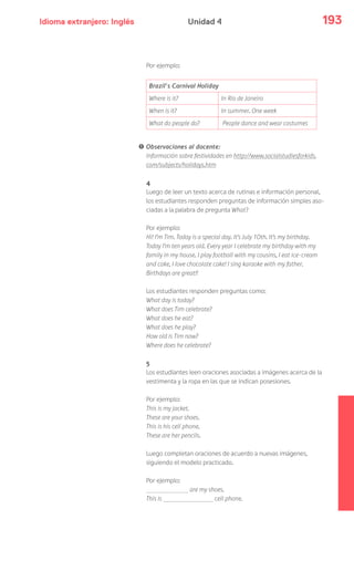 Idioma extranjero: Inglés 193Unidad 4
Por ejemplo:
Brazil’s Carnival Holiday
Where is it? In Rio de Janeiro
When is it? In summer. One week
What do people do? People dance and wear costumes
! Observaciones al docente:
Información sobre festividades en http://www.socialstudiesforkids.
com/subjects/holidays.htm
4
Luego de leer un texto acerca de rutinas e información personal,
los estudiantes responden preguntas de información simples aso-
ciadas a la palabra de pregunta What?
Por ejemplo:
Hi! I’m Tim. Today is a special day. It’s July 10th. It’s my birthday.
Today I’m ten years old. Every year I celebrate my birthday with my
family in my house. I play football with my cousins, I eat ice-cream
and cake, I love chocolate cake! I sing karaoke with my father.
Birthdays are great!!
Los estudiantes responden preguntas como:
What day is today?
What does Tim celebrate?
What does he eat?
What does he play?
How old is Tim now?
Where does he celebrate?
5
Los estudiantes leen oraciones asociadas a imágenes acerca de la
vestimenta y la ropa en las que se indican posesiones.
Por ejemplo:
This is my jacket.
These are your shoes.
This is his cell phone.
These are her pencils.
Luego completan oraciones de acuerdo a nuevas imágenes,
siguiendo el modelo practicado.
Por ejemplo:
are my shoes.
This is cell phone.
 