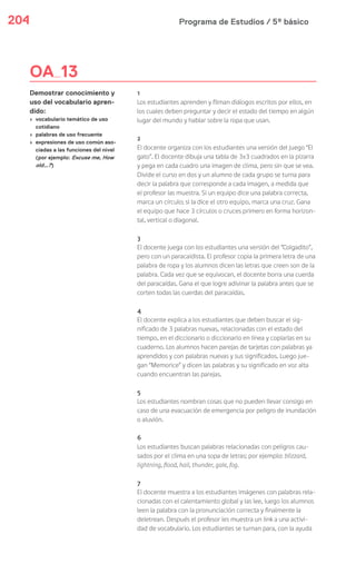 Programa de Estudios / 5º básico204
1
Los estudiantes aprenden y filman diálogos escritos por ellos, en
los cuales deben preguntar y decir el estado del tiempo en algún
lugar del mundo y hablar sobre la ropa que usan.
2
El docente organiza con los estudiantes una versión del juego “El
gato”. El docente dibuja una tabla de 3x3 cuadrados en la pizarra
y pega en cada cuadro una imagen de clima, pero sin que se vea.
Divide el curso en dos y un alumno de cada grupo se turna para
decir la palabra que corresponde a cada imagen, a medida que
el profesor las muestra. Si un equipo dice una palabra correcta,
marca un círculo; si la dice el otro equipo, marca una cruz. Gana
el equipo que hace 3 círculos o cruces primero en forma horizon-
tal, vertical o diagonal.
3
El docente juega con los estudiantes una versión del “Colgadito”,
pero con un paracaidista. El profesor copia la primera letra de una
palabra de ropa y los alumnos dicen las letras que creen son de la
palabra. Cada vez que se equivocan, el docente borra una cuerda
del paracaídas. Gana el que logre adivinar la palabra antes que se
corten todas las cuerdas del paracaídas.
4
El docente explica a los estudiantes que deben buscar el sig-
nificado de 3 palabras nuevas, relacionadas con el estado del
tiempo, en el diccionario o diccionario en línea y copiarlas en su
cuaderno. Los alumnos hacen parejas de tarjetas con palabras ya
aprendidos y con palabras nuevas y sus significados. Luego jue-
gan “Memorice” y dicen las palabras y su significado en voz alta
cuando encuentran las parejas.
5
Los estudiantes nombran cosas que no pueden llevar consigo en
caso de una evacuación de emergencia por peligro de inundación
o aluvión.
6
Los estudiantes buscan palabras relacionadas con peligros cau-
sados por el clima en una sopa de letras; por ejemplo: blizzard,
lightning, flood, hail, thunder, gale, fog.
7
El docente muestra a los estudiantes imágenes con palabras rela-
cionadas con el calentamiento global y las lee, luego los alumnos
leen la palabra con la pronunciación correcta y finalmente la
deletrean. Después el profesor les muestra un link a una activi-
dad de vocabulario. Los estudiantes se turnan para, con la ayuda
OA 13
Demostrar conocimiento y
uso del vocabulario apren-
dido:
› vocabulario temático de uso
cotidiano
› palabras de uso frecuente
› expresiones de uso común aso-
ciadas a las funciones del nivel
(por ejemplo: Excuse me, How
old…?)
 