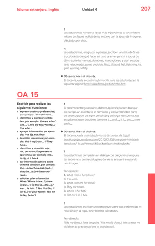 Idioma extranjero: Inglés 207Unidad 4
3
Los estudiantes narran las ideas más importantes de una historia
leída o de alguna noticia de su entorno con la ayuda de imágenes
dibujadas por ellos.
4
Los estudiantes, en grupos o parejas, escriben una lista de 5 ins-
trucciones sobre qué hacer en caso de emergencias a causa del
clima como tormentas, aluviones, inundaciones, y usan vocabu-
lario relacionado, como landslide, flood, blizzard, hail, lightning, ice,
gale, warning, safety.
! Observaciones al docente:
El docente puede encontrar información para los estudiantes en la
siguiente página: http://www.fema.gov/kids/thhit.htm
1
El docente entrega a los estudiantes, quienes pueden trabajar
en parejas, un cuento sin el comienzo y ellos completan parte
de la descripción de algún personaje y del lugar del cuento. Los
estudiantes usan oraciones como he is … and …, it is… and…, there
are/is…
! Observaciones al docente:
El docente puede usar estos formatos de cuentos de http://
practicalpages.wordpress.com/2010/04/08/one-page-minibook-
templates/ , http://www.vickiblackwell.com/makingbooks/
2
Los estudiantes completan un diálogo con preguntas y respues-
tas sobre ropa, colores y lugares donde se encuentran usando
una imagen.
Por ejemplo:
A: What color is her blouse?
B: It is white.
A: What color are her shoes?
B: They are brown.
A: Where is her hat?
B: Her hat is in a box.
3
Los estudiantes escriben un texto breve sobre sus preferencias en
relación con la ropa, describiendo cantidades.
Por ejemplo:
I like my shoes, I have two pairs I like my old shoes. I love to wear my
old shoes to go to school and to play football.
OA 15
Escribir para realizar las
siguientes funciones:
› expresar gustos y preferencias;
por ejemplo: I like/don’t like…
› identificar y expresar cantida-
des; por ejemplo: there is a/an/
one...; There are two/twenty…;
It is a/an …
› agregar información; por ejem-
plo: it is big and black
› describir posesiones; por ejem-
plo: this is my/your…; I/They
have…
› identificar y describir obje-
tos, personas y lugares en su
apariencia; por ejemplo: the…
is big, it is black
› dar información general sobre
un tema conocido, por ejemplo:
the… is/are/have/eat/read…;
they/he… is/are/have/eat/
read…
› solicitar y dar información
What/ Where is/are..?; there
is/are…; it is/this is…;the…is/
are…; Is this…? Yes, it is/No, it
isn’t; Is he your father? Yes, he
is/No, he isn’t
 