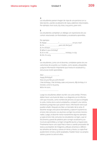 Idioma extranjero: Inglés 209Unidad 4
4
Los estudiantes parean imagen de ropa de una persona con su
descripción, usando vocabulario de ropa y adjetivos relacionados.
Por ejemplo: short socks, big shoes, long pants, green skirt.
5
Los estudiantes completan un diálogo con expresiones de uso
común relacionado con festividades y vocabulario aprendido.
Por ejemplo:
A: Happy ! are you now?
B: I’m years old. And you?
A: I’m thirteen
B: When is your birthday?
A: It’s in the holidays, in July
B: Oh, I’m sorry.
6
Los estudiantes, junto con el docente, completan partes de una
carta breve de acuerdo a un modelo, como saludo y despedida
y alguna información importante que involucre vocabulario y
estructuras recién aprendidas.
Dear ,
Happy Birthday!!!
How are you? Are you with friends?
I like birthdays, I like birthday cakes and presents. My birthday is in
October, come to my party.
Write me soon,
Luego los estudiantes deben escribir una carta similar. Primero
deben hacer una lluvia de ideas o un diagrama con la informa-
ción que incluirán, como nombre de persona a la que va dirigida
la carta, motivo de la carta (cumpleaños, compartir una noticia,
etcétera) y preguntas que quieran hacer, información extra que
pueden añadir. Después escriben un borrador de la carta. El
docente recoge unos pocos borradores y copia en la pizarra los
errores más comunes. Los alumnos corrigen los errores mencio-
nados. Luego, el docente revisa nuevamente algunos ejemplos
y copia errores más comunes; los estudiantes corrigen, usan el
diccionario y pared de palabras para corregir vocabulario y es-
tructuras aprendidas y corrigen ortografía (punto y mayúsculas).
Finalmente hacen una copia final a mano o usando procesador de
texto y acompañan de imágenes y dibujos atractivos o diferen-
tes tamaños de fuente y colores en letras y títulos. La copia final
puede tener errores y serán aceptados. Pueden hacer sus propios
sobres y poner la carta en ellos.
 