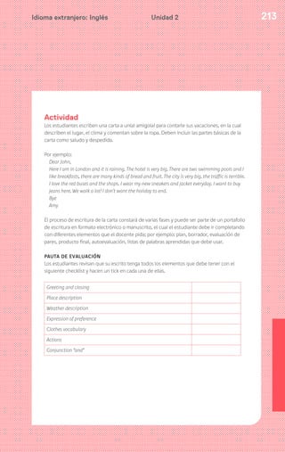 213Idioma extranjero: Inglés Unidad 2
Actividad
Los estudiantes escriben una carta a un(a) amigo(a) para contarle sus vacaciones, en la cual
describen el lugar, el clima y comentan sobre la ropa. Deben incluir las partes básicas de la
carta como saludo y despedida.
Por ejemplo:
Dear John,
Here I am in London and it is raining. The hotel is very big. There are two swimming pools and I
like breakfasts, there are many kinds of bread and fruit. The city is very big, the traffic is terrible.
I love the red buses and the shops. I wear my new sneakers and jacket everyday. I want to buy
jeans here. We walk a lot! I don’t want the holiday to end.
Bye
Amy
El proceso de escritura de la carta constará de varias fases y puede ser parte de un portafolio
de escritura en formato electrónico o manuscrito, el cual el estudiante debe ir completando
con diferentes elementos que el docente pida; por ejemplo: plan, borrador, evaluación de
pares, producto final, autoevaluación, listas de palabras aprendidas que debe usar.
PAUTA DE EVALUACIÓN
Los estudiantes revisan que su escrito tenga todos los elementos que debe tener con el
siguiente checklist y hacen un tick en cada una de ellas.
Greeting and closing
Place description
Weather description
Expression of preference
Clothes vocabulary
Actions
Conjunction “and”
 