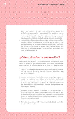 Programa de Estudios / 5º básico22
apoyo y la orientación, y les proporcionan oportunidades regulares para
la reflexión, la autoevaluación y la coevaluación, los estudiantes asumen
la responsabilidad de su propio aprendizaje y desarrollan la capacidad de
hacer un balance entre lo que ya han aprendido, determinan lo que todavía
no han aprendido y deciden la mejor manera de mejorar su propio logro.
› La devolución y comunicación de los resultados de aprendizaje a los estu-
diantes se convierte en una actividad crucial para evaluar la construcción
de conocimientos y, por otra parte, para elaborar otros nuevos. Al compar-
tir la información con los alumnos, se logra que se impliquen activa y per-
sonalmente en la valoración y mejora del aprendizaje a partir de los datos
que la evaluación les aporta.
¿Cómo diseñar la evaluación?
La evaluación debe diseñarse a partir de los objetivos de aprendizaje, con el
objeto de observar en qué grado se alcanzan. Para lograrlo, se recomienda
diseñar la evaluación junto a la planificación y considerar los siguientes pasos:
1 Identificar los objetivos de aprendizaje prescritos e indicadores de evalua-
ción sugeridos en el presente programa de estudio que se utilizarán como
base para la evaluación.
2 Establecer criterios de evaluación. Cuando sea apropiado, se sugiere in-
volucrar a los estudiantes en el establecimiento de criterios. Para formular
los criterios es necesario comparar las respuestas de los estudiantes con
las mejores respuestas de otros estudiantes de edad similar o identificar
respuestas de evaluaciones previamente realizadas que expresen el nivel
de desempeño esperado.
3 Antes de la actividad de evaluación, informar a los estudiantes sobre los
criterios con los que su trabajo será evaluado. Para esto, se pueden pro-
porcionar ejemplos o modelos de los niveles deseados de rendimiento (un
ejemplo de una buena carta, ensayo, trabajo de investigación, presenta-
ción oral, resumen, entre otros).
4 Usar instrumentos adecuados de evaluación y métodos basado en el traba-
jo particular de los estudiantes.
 
