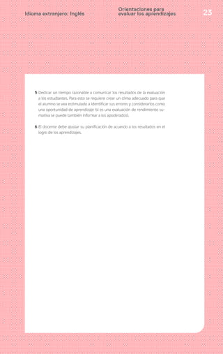 23Idioma extranjero: Inglés
5 Dedicar un tiempo razonable a comunicar los resultados de la evaluación
a los estudiantes. Para esto se requiere crear un clima adecuado para que
el alumno se vea estimulado a identificar sus errores y considerarlos como
una oportunidad de aprendizaje (si es una evaluación de rendimiento su-
mativa se puede también informar a los apoderados).
6 El docente debe ajustar su planificación de acuerdo a los resultados en el
logro de los aprendizajes.
Orientaciones para
evaluar los aprendizajes
 