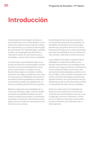 Programa de Estudios / 5º básico30
El aprendizaje del idioma inglés constituye un
área fundamental en el currículo debido a su rele-
vancia como medio de acceso a diversos ámbitos
del conocimiento y a su carácter de idioma global
de comunicación. Por medio del inglés, es posible
acceder a una amplia gama de información a
través de los medios de comunicación y de las
tecnologías, y conocer otras culturas y realidades.
En nuestro país, el aprendizaje del inglés ha ad-
quirido una relevancia creciente debido a nuestra
inserción en el proceso de globalización. Dicho
proceso está asociado a un amplio uso mun-
dial del idioma inglés en los ámbitos científico,
económico, tecnológico y académico, entre otros.
En consecuencia, la habilidad de comunicarse en
este idioma facilita la posibilidad de involucrarse
en las dinámicas propias de la globalización, en-
frentar sus desafíos y beneficiarse de sus aportes.
Mediante el desarrollo de las habilidades de co-
municación del idioma inglés, nuestros estudian-
tes tendrán la posibilidad de adquirir las herra-
mientas necesarias para acceder a la información
y participar en situaciones comunicativas de esta
lengua, tanto por medio de conversaciones como
de la lectura y la escritura.
El aprendizaje de este sector promueve asimis-
mo el desarrollo personal de los estudiantes. Las
habilidades comunicativas que se busca lograr
permiten que los alumnos crezcan en el campo
intelectual y formativo y en su evolución personal,
pues abren la posibilidad de conocer distintas for-
mas culturales, tradiciones y maneras de pensar.
En los niveles 5° y 6° básico, el desarrollo de las
habilidades de comprensión auditiva y com-
prensión lectora permite a los estudiantes tomar
contacto con la lengua y comenzar a familiarizarse
con los sonidos del inglés. Escuchar y leer com-
prensivamente textos adaptados y auténticos sim-
ples en inglés, no solo les aporta el vocabulario, los
sonidos y las formas del lenguaje necesarias para
aprender el idioma, sino que también les da la po-
sibilidad de acceder a nueva información y ampliar
su conocimiento de otras culturas y realidades.
Asimismo, el desarrollo de las habilidades de
producción oral y producción escrita en estos
niveles les abre la posibilidad de comenzar a usar
el inglés para comunicar información e interac-
tuar en el idioma en situaciones comunicativas
cercanas y familiares, de la vida diaria y de su
interés personal.
Introducción
 