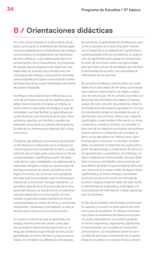 Programa de Estudios / 5º básico34
B / Orientaciones didácticas
Tal como se ha indicado en el documento de las
bases curriculares, la enseñanza del idioma inglés
toma principalmente los lineamientos del enfoque
comunicativo y lo complementa con elementos
de otros enfoques, cuyo objetivo principal es la
comunicación. De la misma forma, los programas
de estudio para la asignatura de Inglés han sido
elaborados de acuerdo a las orientaciones me-
todológicas del enfoque comunicativo, teniendo
como propósito principal la comunicación a partir
del desarrollo de las cuatro habilidades del idioma
de manera integrada.
El enfoque comunicativo hace referencia a una
serie de principios acerca de los objetivos que se
deben tener presente al enseñar un idioma, la
forma cómo es aprendida una lengua, el tipo de
actividades que más facilitan su aprendizaje y el
rol del docente y del estudiante en la clase. Estos
principios, además, son flexibles y pueden ser
adaptados de acuerdo al contexto de enseñanza,
la edad de los alumnos y los objetivos de la clase,
entre otros.
El objetivo del enfoque comunicativo de enseñan-
za del idioma es el desarrollo de la competencia
comunicativa en los estudiantes; es decir, la capa-
cidad de usar el inglés para comunicarse en forma
contextualizada y significativa a partir del desa-
rrollo de las cuatro habilidades. Los objetivos de la
clase están dirigidos a todos los componentes de
la lengua (vocabulario, temas, gramática, estra-
tegias, funciones, etc.) y tienen como propósito
principal que los estudiantes usen el idioma para
interactuar y comunicar mensajes relevantes. La
gramática deja de ser el foco principal de la ense-
ñanza del idioma y se transforma en un elemento
más para desarrollar la comunicación. En este
sentido, la gramática debe enseñarse en forma
contextualizada por medio de temas y contenidos
interesantes, relevantes y motivadores, y estar al
servicio de la interacción y la comunicación.
En cuanto a la forma en que es aprendida una
lengua, visiones anteriores tenían como obje-
tivo principal el desarrollo de la precisión en el
lenguaje mediante el aprendizaje de estructuras
gramaticales en forma mecánica y descontextua-
lizada, sin considerar las diferencias individuales.
Actualmente, el aprendizaje de un idioma es visto
como un proceso en el que toma gran relevan-
cia la interacción y la colaboración significativa y
contextualizada entre los estudiantes, la negocia-
ción de significados para apoyar la comprensión,
la visión de los errores como una oportunidad
para aprender y el uso de estrategias que facilitan
el aprendizaje de acuerdo a las características
individuales de los alumnos.
De acuerdo al enfoque comunicativo, las activi-
dades de la clase dejan de ser tareas controladas
que implican memorización de reglas y repeti-
ción de estructuras. Por el contario, se enfatiza el
desarrollo de actividades de trabajo en parejas,
juegos de roles, solución de problemas, desarro-
llo colaborativo de proyectos grupales en los que
los estudiantes tengan la necesidad de usar el
idioma para comunicarse, interactuar, negociar
significados e intercambiar información en situa-
ciones de su interés y cercanas a la realidad. Si
bien uno de los objetivos principales del enfoque
comunicativo es el desarrollo de la fluidez, es
decir, el uso del idioma en interacciones signi-
ficativas para comunicar un mensaje, también
debe considerarse el desarrollo de la precisión a
partir del aprendizaje y la aplicación de estructu-
ras gramaticales. La gramática, sin embargo, no
debe trabajarse en forma aislada, sino que debe
estar inserta en actividades comunicativas. Los
estudiantes tendrán la oportunidad de descubrir
una cierta estructura por medio de alguna tarea
significativa y, al mismo tiempo, necesitarán
la estructura para comunicar un mensaje de
acuerdo a alguna situación dada. De este modo,
el aprendizaje de la gramática está ligado a la
comunicación de información e ideas relevantes
para los alumnos.
El tipo de actividades mencionadas anteriormen-
te suponen un nuevo rol tanto para el docente
como para el estudiante. El enfoque comunica-
tivo centra la enseñanza del idioma en el alum-
no, quien participará en actividades grupales
en forma cooperativa, negociando significados
e interactuando con sus pares en situaciones
comunicativas. Los estudiantes tienen la opor-
tunidad de participar activamente de su apren-
dizaje de acuerdo a sus características y necesi-
 