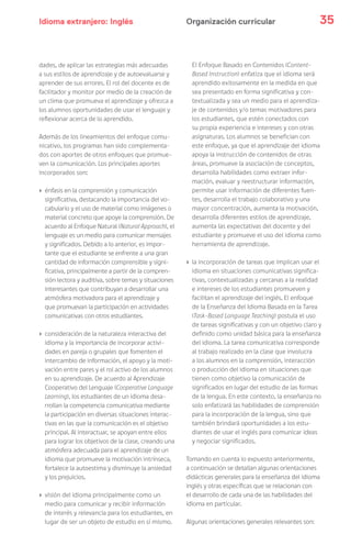 Idioma extranjero: Inglés 35Organización curricular
dades, de aplicar las estrategias más adecuadas
a sus estilos de aprendizaje y de autoevaluarse y
aprender de sus errores. El rol del docente es de
facilitador y monitor por medio de la creación de
un clima que promueva el aprendizaje y ofrezca a
los alumnos oportunidades de usar el lenguaje y
reflexionar acerca de lo aprendido.
Además de los lineamientos del enfoque comu-
nicativo, los programas han sido complementa-
dos con aportes de otros enfoques que promue-
ven la comunicación. Los principales aportes
incorporados son:
› énfasis en la comprensión y comunicación
significativa, destacando la importancia del vo-
cabulario y el uso de material como imágenes o
material concreto que apoye la comprensión. De
acuerdo al Enfoque Natural (Natural Approach), el
lenguaje es un medio para comunicar mensajes
y significados. Debido a lo anterior, es impor-
tante que el estudiante se enfrente a una gran
cantidad de información comprensible y signi-
ficativa, principalmente a partir de la compren-
sión lectora y auditiva, sobre temas y situaciones
interesantes que contribuyan a desarrollar una
atmósfera motivadora para el aprendizaje y
que promuevan la participación en actividades
comunicativas con otros estudiantes.
› consideración de la naturaleza interactiva del
idioma y la importancia de incorporar activi-
dades en pareja o grupales que fomenten el
intercambio de información, el apoyo y la moti-
vación entre pares y el rol activo de los alumnos
en su aprendizaje. De acuerdo al Aprendizaje
Cooperativo del Lenguaje (Cooperative Language
Learning), los estudiantes de un idioma desa-
rrollan la competencia comunicativa mediante
la participación en diversas situaciones interac-
tivas en las que la comunicación es el objetivo
principal. Al interactuar, se apoyan entre ellos
para lograr los objetivos de la clase, creando una
atmósfera adecuada para el aprendizaje de un
idioma que promueve la motivación intrínseca,
fortalece la autoestima y disminuye la ansiedad
y los prejuicios.
› visión del idioma principalmente como un
medio para comunicar y recibir información
de interés y relevancia para los estudiantes, en
lugar de ser un objeto de estudio en sí mismo.
El Enfoque Basado en Contenidos (Content-
Based Instruction) enfatiza que el idioma será
aprendido exitosamente en la medida en que
sea presentado en forma significativa y con-
textualizada y sea un medio para el aprendiza-
je de contenidos y/o temas motivadores para
los estudiantes, que estén conectados con
su propia experiencia e intereses y con otras
asignaturas. Los alumnos se benefician con
este enfoque, ya que el aprendizaje del idioma
apoya la instrucción de contenidos de otras
áreas, promueve la asociación de conceptos,
desarrolla habilidades como extraer infor-
mación, evaluar y reestructurar información,
permite usar información de diferentes fuen-
tes, desarrolla el trabajo colaborativo y una
mayor concentración, aumenta la motivación,
desarrolla diferentes estilos de aprendizaje,
aumenta las expectativas del docente y del
estudiante y promueve el uso del idioma como
herramienta de aprendizaje.
› la incorporación de tareas que implican usar el
idioma en situaciones comunicativas significa-
tivas, contextualizadas y cercanas a la realidad
e intereses de los estudiantes promueven y
facilitan el aprendizaje del inglés. El enfoque
de la Enseñanza del Idioma Basada en la Tarea
(Task-Based Language Teaching) postula el uso
de tareas significativas y con un objetivo claro y
definido como unidad básica para la enseñanza
del idioma. La tarea comunicativa corresponde
al trabajo realizado en la clase que involucra
a los alumnos en la comprensión, interacción
o producción del idioma en situaciones que
tienen como objetivo la comunicación de
significados en lugar del estudio de las formas
de la lengua. En este contexto, la enseñanza no
solo enfatizará las habilidades de comprensión
para la incorporación de la lengua, sino que
también brindará oportunidades a los estu-
diantes de usar el inglés para comunicar ideas
y negociar significados.
Tomando en cuenta lo expuesto anteriormente,
a continuación se detallan algunas orientaciones
didácticas generales para la enseñanza del idioma
inglés y otras específicas que se relacionan con
el desarrollo de cada una de las habilidades del
idioma en particular.
Algunas orientaciones generales relevantes son:
 