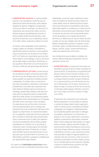 Idioma extranjero: Inglés 37Organización curricular
› COMPRENSIÓN AUDITIVA: es imprescindible
exponer a los estudiantes al idioma oral, en
especial por parte del docente, quien deberá
apoyarse en gestos, imágenes y juegos para
comunicar mejor el mensaje a sus alumnos. Es
importante que, durante las clases, los estu-
diantes tengan la posibilidad de escuchar el
idioma inglés desde distintas fuentes, como
escuchar al docente, a sus compañeros, discos
en la radio, videos, podcasts y videos en la red.
Los textos, tanto adaptados como auténticos
simples, deben ser variados, motivadores y
significativos para los alumnos, lo que ayudará
a que se involucren con la tarea. En los niveles
de 5° y 6° básico, es importante que escuchen
textos lúdicos como diálogos, rimas y canciones
que puedan seguir y reproducir fácilmente, lo
que ayudará a desarrollar una correcta pronun-
ciación y a disfrutar del aprendizaje del idioma.
› COMPRENSIÓN DE LECTURA: es esencial que
los estudiantes tengan numerosas oportunida-
des de lectura de variados tipos de textos. Los
textos pueden ser auténticos simples y breves
o adaptados. En ambos casos, lo esencial es
que sean motivadores, relevantes, interesantes
y desafiantes. Gran parte del vocabulario del
texto debe ser familiar para los alumnos; sin
embargo, puede haber palabras más descono-
cidas pero no relevantes para la comprensión
total de lo leído. Al leer, los estudiantes podrán
desempeñar tareas relacionadas con el lenguaje
del texto (como reconocer nuevo vocabula-
rio, expresiones de uso frecuente, funciones
y formas gramaticales), pero el trabajo más
relevante será el de comprensión del texto. Para
apoyar la comprensión, es importante estable-
cer un propósito o tarea para la lectura antes de
leer; comentar el tema del texto previamente;
hacer conexiones entre lo leído y las experien-
cias de los estudiantes; darles tareas variadas
y desafiantes en relación con lo que leerán y
motivarlos a leer sin preocuparse de entender
cada palabra del texto. Finalmente, es impor-
tante también que los estudiantes lean en voz
alta, para que se acostumbren a reconocer sus
dificultades y percibir su progreso a medida que
van adquiriendo mayor fluidez.
En cuanto a las habilidades productivas (expre-
sión oral y escrita), es importante promover estas
habilidades, en primer lugar, mediante la expo-
sición a modelos de textos escritos y orales, los
cuales deben servir de referente para las expre-
siones que formulen los estudiantes. Sobre esta
base desarrollarán su confianza y un repertorio de
elementos comunicativos para expresarse. Poste-
riormente, los alumnos irán produciendo textos
en forma guiada y con el apoyo del docente.
Asimismo, se debe procurar que los textos escritos
y orales con los que trabajen sean de diverso tipo.
Deben comprender y producir (creando o repro-
duciendo, según corresponda) textos narrativos
breves, noticias, cartas, correos electrónicos y
relatos de experiencias, entre otros.
Las orientaciones que se deben considerar de
manera diferenciada para la expresión oral y la
expresión escrita son:
› EXPRESIÓN ORAL: La expresión oral puede ser
desafiante, ya que el alumno debe considerar la
pronunciación, el vocabulario y la gramática del
idioma, todo al mismo tiempo. Cuando un es-
tudiante comienza a expresarse en forma oral,
su lengua materna tendrá una gran influencia
en su pronunciación y en la forma de estructu-
rar la información; por lo tanto, el docente no
debe corregir en exceso la forma de comunicar
el mensaje y debe apoyar y felicitar al alumno
por lo que logra comunicar, aunque lo haga
con errores.
El desarrollo de la expresión oral comenzará
dando respuestas a lo escuchado con gestos
o usando la lengua materna para luego parti-
cipar en interacciones controladas y limitadas
y apoyadas con imágenes. Progresivamente,
los estudiantes podrán participar en diálogos
en parejas o interactuar con el docente, en
grupos o con el curso, desde decir unas pocas
palabras o expresiones aprendidas a expresar
ideas o hacer preguntas relacionadas con algún
tema conocido, usando oraciones simples. Su
pronunciación estará marcada por la pronuncia-
ción de la lengua materna, aunque comenzará
a identificar y a veces a usar una pronunciación
más parecida al inglés en algunas palabras. La
reproducción de canciones y rimas es muy im-
portante y motivadora en estos niveles, ya que
son un modelo para la pronunciación y ayudan
al alumno a familiarizarse y sentirse con más
confianza frente al nuevo idioma.
 