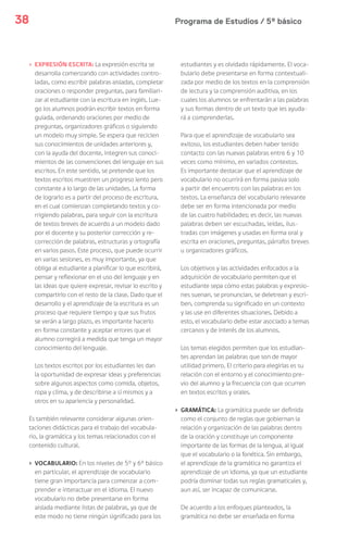 Programa de Estudios / 5º básico38
› EXPRESIÓN ESCRITA: La expresión escrita se
desarrolla comenzando con actividades contro-
ladas, como escribir palabras aisladas, completar
oraciones o responder preguntas, para familiari-
zar al estudiante con la escritura en inglés. Lue-
go los alumnos podrán escribir textos en forma
guiada, ordenando oraciones por medio de
preguntas, organizadores gráficos o siguiendo
un modelo muy simple. Se espera que reciclen
sus conocimientos de unidades anteriores y,
con la ayuda del docente, integren sus conoci-
mientos de las convenciones del lenguaje en sus
escritos. En este sentido, se pretende que los
textos escritos muestren un progreso lento pero
constante a lo largo de las unidades. La forma
de lograrlo es a partir del proceso de escritura,
en el cual comienzan completando textos y co-
rrigiendo palabras, para seguir con la escritura
de textos breves de acuerdo a un modelo dado
por el docente y su posterior corrección y re-
corrección de palabras, estructuras y ortografía
en varios pasos. Este proceso, que puede ocurrir
en varias sesiones, es muy importante, ya que
obliga al estudiante a planificar lo que escribirá,
pensar y reflexionar en el uso del lenguaje y en
las ideas que quiere expresar, revisar lo escrito y
compartirlo con el resto de la clase. Dado que el
desarrollo y el aprendizaje de la escritura es un
proceso que requiere tiempo y que sus frutos
se verán a largo plazo, es importante hacerlo
en forma constante y aceptar errores que el
alumno corregirá a medida que tenga un mayor
conocimiento del lenguaje.
Los textos escritos por los estudiantes les dan
la oportunidad de expresar ideas y preferencias
sobre algunos aspectos como comida, objetos,
ropa y clima, y de describirse a sí mismos y a
otros en su apariencia y personalidad.
Es también relevante considerar algunas orien-
taciones didácticas para el trabajo del vocabula-
rio, la gramática y los temas relacionados con el
contenido cultural.
› VOCABULARIO: En los niveles de 5° y 6° básico
en particular, el aprendizaje de vocabulario
tiene gran importancia para comenzar a com-
prender e interactuar en el idioma. El nuevo
vocabulario no debe presentarse en forma
aislada mediante listas de palabras, ya que de
este modo no tiene ningún significado para los
estudiantes y es olvidado rápidamente. El voca-
bulario debe presentarse en forma contextuali-
zada por medio de los textos en la comprensión
de lectura y la comprensión auditiva, en los
cuales los alumnos se enfrentarán a las palabras
y sus formas dentro de un texto que les ayuda-
rá a comprenderlas.
Para que el aprendizaje de vocabulario sea
exitoso, los estudiantes deben haber tenido
contacto con las nuevas palabras entre 6 y 10
veces como mínimo, en variados contextos.
Es importante destacar que el aprendizaje de
vocabulario no ocurrirá en forma pasiva solo
a partir del encuentro con las palabras en los
textos. La enseñanza del vocabulario relevante
debe ser en forma intencionada por medio
de las cuatro habilidades; es decir, las nuevas
palabras deben ser escuchadas, leídas, ilus-
tradas con imágenes y usadas en forma oral y
escrita en oraciones, preguntas, párrafos breves
u organizadores gráficos.
Los objetivos y las actividades enfocados a la
adquisición de vocabulario permiten que el
estudiante sepa cómo estas palabras y expresio-
nes suenan, se pronuncian, se deletrean y escri-
ben, comprenda su significado en un contexto
y las use en diferentes situaciones. Debido a
esto, el vocabulario debe estar asociado a temas
cercanos y de interés de los alumnos.
Los temas elegidos permiten que los estudian-
tes aprendan las palabras que son de mayor
utilidad primero. El criterio para elegirlas es su
relación con el entorno y el conocimiento pre-
vio del alumno y la frecuencia con que ocurren
en textos escritos y orales.
› GRAMÁTICA: La gramática puede ser definida
como el conjunto de reglas que gobiernan la
relación y organización de las palabras dentro
de la oración y constituye un componente
importante de las formas de la lengua, al igual
que el vocabulario o la fonética. Sin embargo,
el aprendizaje de la gramática no garantiza el
aprendizaje de un idioma, ya que un estudiante
podría dominar todas sus reglas gramaticales y,
aun así, ser incapaz de comunicarse.
De acuerdo a los enfoques planteados, la
gramática no debe ser enseñada en forma
 