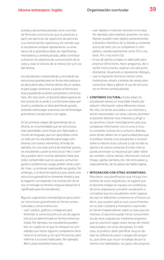 Idioma extranjero: Inglés 39Organización curricular
aislada y descontextualizada como una lista
de fórmulas o estructuras que se practican a
partir de ejercicios de repetición de patrones
o la memorización repetitiva y sin sentido que
el estudiante olvidará rápidamente. La ense-
ñanza de la gramática debe ser significativa,
motivadora y contextualizada, debe contribuir
a alcanzar los objetivos de comunicación de la
clase y estar al servicio de la interacción y el uso
del idioma.
Los estudiantes comprenderán y recordarán las
estructuras gramaticales en forma más exitosa si
las descubren ellos mismos dentro de un contex-
to para luego comenzar a usarlas en forma gra-
dual y guiada de acuerdo a propósitos comunica-
tivos. Por esta razón, el docente debe explicar las
estructuras de acuerdo a sus funciones (para qué
sirven) y mediante un descubrimiento guiado,
evitando sobrecargar al alumno con terminología
gramatical o excepciones a las reglas.
En las primeras etapas del aprendizaje de un
idioma, es recomendable que las estructuras
sean aprendidas como frases pre-fabricadas o
chunks de lenguaje, que son aprendidas como
un todo por los estudiantes para luego com-
binarlas con nuevos elementos. A modo de
ejemplo, en una clase acerca de expresar gustos,
los estudiantes usarán la estructura I like o I don’t
like y podrán decir muchos ejemplos hasta que
todos comprendan que se usa para comunicar
gustos o preferencias. Luego podrán variar, usan-
do I love… y continuar expresando sus gustos. Sin
embargo, si el docente explicara que usarán una
estructura gramatical en presente simple y que
la negación corresponde a la contracción de do
not, el mensaje no tendría ninguna relevancia ni
significado para los estudiantes.
Algunas sugerencias metodológicas para practi-
car estructuras gramaticales en forma contex-
tualizada y comunicativa son:
- usar cuadros, gráficos o imágenes para
fomentar la comunicación y el uso de alguna
estructura determinada en forma contextua-
lizada. Por ejemplo, los estudiantes pueden
leer un cuadro en el que se indiquen las acti-
vidades que hacen algunos compañeros de la
clase en la semana y con qué frecuencia, para
referirse a acciones habituales. Por ejemplo:
María plays basketball every day.
- usar objetos o material concreto en la clase.
Por ejemplo, para expresar posesión, los estu-
diantes pueden traer objetos pertenecientes
a distintos miembros de su familia y comentar
acerca de ellos con un compañero o com-
pañera, usando expresiones como This is my
book. This is my sister’s CD.
- el uso de planos y mapas es adecuado para
practicar direcciones, hacer preguntas, dar o
recibir instrucciones, explicar una ubicación.
- dramatizar situaciones y representar diálogos.
- usar la expresión escrita en textos como
invitaciones, emails y tarjetas de saludo para
comunicar ideas y aplicar el uso de estructu-
ras en forma contextualizada.
› CONTENIDO CULTURAL: A esta edad, los
estudiantes tienen un insaciable interés por
adquirir información sobre diferentes temas.
Por ello, los temas asociados a sus intereses y
temas relacionados con otras culturas permiten
al docente detectar esos intereses y dirigir a
los alumnos a hacer investigaciones para que
compartan información con el curso e inclu-
so comentar noticias de su entorno. Además,
estos temas deben ser la oportunidad para que
el profesor motive a los estudiantes a conocer
sobre la vida en otras culturas y cuál ha sido su
aporte a la cultura universal. En este nivel se
puede promover su inquietud por saber sobre
las comidas, rutinas diarias, información cultural
(mapa, capital, bandera, etc.) de otros países y,
especialmente, de los países de habla inglesa.
› INTEGRACION CON OTRAS ASIGNATURAS:
Para hacer una planificación que incluya con-
tenidos de otras asignaturas, se sugiere que
el docente trabaje en equipo con profesores
de otras asignaturas y enseñe vocabulario o
conceptos que los estudiantes serán capaces
de usar en diferentes contextos en el futuro; es
decir, que puedan aplicar esos conocimientos
en su vida cotidiana y motivarlos a aprender
en forma independiente sobre un área que les
interese. El docente puede incluir conocimien-
tos de otras asignaturas mediante proyectos
que los alumnos hagan sobre temas de interés
relacionados con otras disciplinas. En este
caso, el profesor debe planificar muy en de-
talle los diferentes pasos o etapas del proyec-
to, que tiene que incluir el trabajo de por lo
menos tres habilidades. Los pasos del proyecto
 