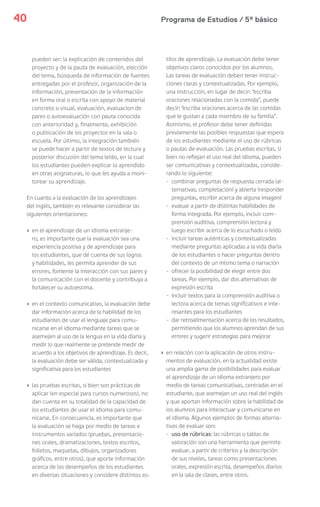 Programa de Estudios / 5º básico40
pueden ser: la explicación de contenidos del
proyecto y de la pauta de evaluación, elección
del tema, búsqueda de información de fuentes
entregadas por el profesor, organización de la
información, presentación de la información
en forma oral o escrita con apoyo de material
concreto o visual, evaluación, evaluacion de
pares o autoevaluación con pauta conocida
con anterioridad y, finalmente, exhibición
o publicación de los proyectos en la sala o
escuela. Por último, la integración también
se puede hacer a partir de textos de lectura y
posterior discusión del tema leído, en la cual
los estudiantes pueden explicar lo aprendido
en otras asignaturas, lo que les ayuda a moni-
torear su aprendizaje.
En cuanto a la evaluación de los aprendizajes
del inglés, también es relevante considerar las
siguientes orientaciones:
› en el aprendizaje de un idioma extranje-
ro, es importante que la evaluación sea una
experiencia positiva y de aprendizaje para
los estudiantes, que dé cuenta de sus logros
y habilidades, les permita aprender de sus
errores, fomente la interacción con sus pares y
la comunicación con el docente y contribuya a
fortalecer su autoestima.
› en el contexto comunicativo, la evaluación debe
dar información acerca de la habilidad de los
estudiantes de usar el lenguaje para comu-
nicarse en el idioma mediante tareas que se
asemejen al uso de la lengua en la vida diaria y
medir lo que realmente se pretende medir de
acuerdo a los objetivos de aprendizaje. Es decir,
la evaluación debe ser válida, contextualizada y
significativa para los estudiantes
› las pruebas escritas, si bien son prácticas de
aplicar (en especial para cursos numerosos), no
dan cuenta en su totalidad de la capacidad de
los estudiantes de usar el idioma para comu-
nicarse. En consecuencia, es importante que
la evaluación se haga por medio de tareas e
instrumentos variados (pruebas, presentacio-
nes orales, dramatizaciones, textos escritos,
folletos, maquetas, dibujos, organizadores
gráficos, entre otros), que aporte información
acerca de los desempeños de los estudiantes
en diversas situaciones y considere distintos es-
tilos de aprendizaje. La evaluación debe tener
objetivos claros conocidos por los alumnos.
Las tareas de evaluación deben tener instruc-
ciones claras y contextualizadas. Por ejemplo,
una instrucción, en lugar de decir: “escriba
oraciones relacionadas con la comida”, puede
decir: “escriba oraciones acerca de las comidas
que le gustan a cada miembro de su familia”.
Asimismo, el profesor debe tener definidas
previamente las posibles respuestas que espera
de los estudiantes mediante el uso de rúbricas
o pautas de evaluación. Las pruebas escritas, si
bien no reflejan el uso real del idioma, pueden
ser comunicativas y contextualizadas, conside-
rando lo siguiente:
- combinar preguntas de respuesta cerrada (al-
ternativas, completación) y abierta (responder
preguntas, escribir acerca de alguna imagen)
- evaluar a partir de distintas habilidades de
forma integrada. Por ejemplo, incluir com-
prensión auditiva, comprensión lectora y
luego escribir acerca de lo escuchado o leído
- incluir tareas auténticas y contextualizadas
mediante preguntas aplicadas a la vida diaria
de los estudiantes o hacer preguntas dentro
del contexto de un mismo tema o narración
- ofrecer la posibilidad de elegir entre dos
tareas. Por ejemplo, dar dos alternativas de
expresión escrita
- incluir textos para la comprensión auditiva o
lectora acerca de temas significativos e inte-
resantes para los estudiantes
- dar retroalimentación acerca de los resultados,
permitiendo que los alumnos aprendan de sus
errores y sugerir estrategias para mejorar
› en relación con la aplicación de otros instru-
mentos de evaluación, en la actualidad existe
una amplia gama de posibilidades para evaluar
el aprendizaje de un idioma extranjero por
medio de tareas comunicativas, centradas en el
estudiante, que asemejan un uso real del inglés
y que aportan información sobre la habilidad de
los alumnos para interactuar y comunicarse en
el idioma. Algunos ejemplos de formas alterna-
tivas de evaluar son:
- uso de rúbricas: las rúbricas o tablas de
valoración son una herramienta que permite
evaluar, a partir de criterios y la descripción
de sus niveles, tareas como presentaciones
orales, expresión escrita, desempeños diarios
en la sala de clases, entre otros.
 