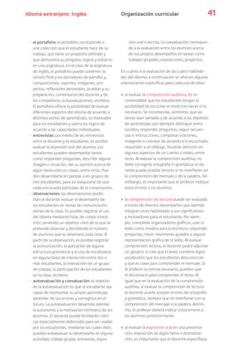 Idioma extranjero: Inglés 41Organización curricular
- el portafolio: el portafolio corresponde a
una colección que el estudiante hace de su
trabajo, que tiene un propósito definido y
que demuestra su progreso, logros y esfuerzo
en una asignatura. En el caso de la asignatura
de inglés, el portafolio puede contener: la
versión final y los borradores de párrafos y
composiciones, reportes, imágenes, pro-
yectos, reflexiones personales, pruebas y su
preparación, comentarios del docente y de
los compañeros, autoevaluaciones, etcétera.
El portafolio ofrece la posibilidad de evaluar
diferentes aspectos del idioma de acuerdo a
distintos estilos de aprendizaje, es motivador
para los estudiantes y valora los logros de
acuerdo a las capacidades individuales.
- entrevistas: por medio de las entrevistas
entre el docente y el estudiante, es posible
evaluar la expresión oral del alumno. Los
estudiantes pueden desempeñar tareas
como responder preguntas, describir alguna
imagen o situación, dar su opinión acerca de
algún tema visto en clases, entre otros. Pue-
den desarrollarse en parejas o en grupos de
tres estudiantes, para así asegurarse de que
cada uno pueda participar de la conversación.
- observaciones: las observaciones posibi-
litan al docente evaluar el desempeño de
los estudiantes en tareas de comunicación
diarias de la clase. Es posible registrar el uso
del idioma mediante listas de cotejo (check-
lists), teniendo un objetivo claro de lo que se
pretende observar y decidiendo el número
de alumnos que se observará cada clase. A
partir de la observación, es posible registrar
la pronunciación, la aplicación de alguna
estructura gramatical y el uso de vocabulario
en alguna tarea de interacción entre dos o
más estudiantes, la interacción de un grupo
de trabajo, la participación de los estudiantes
en la clase, etcétera.
- autoevaluación y coevaluación: el objetivo
de la autoevaluación es que el estudiante sea
capaz de monitorear su propio aprendizaje,
aprender de sus errores y corregirlos en el
futuro. La autoevaluación desarrolla además
la autonomía y la motivación intrínseca de los
alumnos. El docente puede facilitarles rúbri-
cas especialmente elaboradas para ser usadas
por los estudiantes, mediante las cuales ellos
puedan autoevaluar su desempeño en alguna
actividad, trabajo grupal, entrevista, expre-
sión oral o escrita. La coevaluación correspon-
de a la evaluación entre los alumnos acerca
de sus propios desempeños en tareas como
trabajos grupales, exposiciones, proyectos.
En cuanto a la evaluación de las cuatro habilida-
des del idioma, a continuación se ofrecen algunas
orientaciones específicas para cada una de ellas:
› al evaluar la comprensión auditiva, es re-
comendable que los estudiantes tengan la
posibilidad de escuchar el texto tres veces si es
necesario. Se recomienda, asimismo, que las
tareas sean variadas y de acuerdo a los objetivos
de aprendizaje; por ejemplo: distinguir entre
sonidos, responder preguntas, seguir secuen-
cias e instrucciones, completar oraciones,
imágenes o colorear de acuerdo a lo escuchado,
responder a un diálogo, focalizar atención en
algunos aspectos de un cuento o relato, entre
otros. Al evaluar la comprensión auditiva, no
debe corregirse ortografía ni gramática; el do-
cente puede aceptar errores si no interfieren en
la comprensión del mensaje o de la palabra. Sin
embargo, es importante que el profesor indique
estos errores a los alumnos.
› la comprensión de lectura puede ser evaluada
a través de diversos desempeños que además
integran otras habilidades y son significativos
y motivadores para el estudiante. Por ejem-
plo, completar organizadores gráficos, usar lo
leído como modelo para la escritura, responder
preguntas, hacer resúmenes guiados o alguna
representación gráfica de lo leído. Al evaluar
comprensión lectora, el docente podrá adjuntar
un glosario si cree que el texto contiene algún
vocabulario que los estudiantes desconozcan
y que es clave para comprender el mensaje. Si
el profesor lo estima necesario, pueden usar
el diccionario para comprender el texto. Al
igual que en la evaluación de la comprensión
auditiva, al evaluar la comprensión de lectura
el docente puede aceptar errores de ortografía
y gramática, siempre que no interfieran con la
comprensión del mensaje o la palabra. Asimis-
mo, el profesor deberá indicar estos errores a
los alumnos posteriormente.
› al evaluar la expresión oral en una presenta-
ción, exposición de algún tema o dramatiza-
ción, es importante que el docente especifique
 