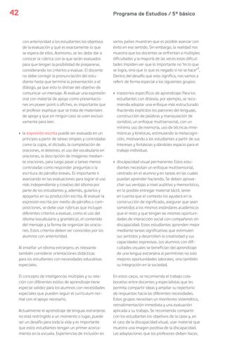 Programa de Estudios / 5º básico42
con anterioridad a los estudiantes los objetivos
de la evaluación y qué es exactamente lo que
se espera de ellos. Asimismo, se les debe dar a
conocer la rúbrica con la que serán evaluados
para que tengan la posibilidad de prepararse,
considerando los criterios a evaluar. El docente
no debe corregir la pronunciación del estu-
diante hasta que termine la presentación o el
diálogo, ya que esto lo distrae del objetivo de
comunicar un mensaje. Al evaluar una expresión
oral con material de apoyo como presentacio-
nes en power point o afiches, es importante que
el profesor explique que se trata de materiales
de apoyo y que en ningún caso se usen exclusi-
vamente para leer.
› la expresión escrita puede ser evaluada en un
principio a partir de tareas simples y controladas
como la copia, el dictado, la completación de
oraciones, el deletreo, el uso del vocabulario en
oraciones, la descripción de imágenes median-
te oraciones, para luego pasar a tareas menos
controladas como responder preguntas o la
escritura de párrafos breves. Es importante ir
avanzando en las evaluaciones para lograr el uso
más independiente y creativo del idioma por
parte de los estudiantes y, además, guiarlos y
apoyarlos en su producción escrita. Al evaluar la
expresión escrita por medio de párrafos o com-
posiciones, se debe usar rúbricas que incluyan
diferentes criterios a evaluar, como el uso del
idioma (vocabulario y gramática), el contenido
del mensaje y la forma de organizar las oracio-
nes. Estos criterios deben ser conocidos por los
alumnos con anterioridad.
Al enseñar un idioma extranjero, es relevante
también considerar orientaciones didácticas
para los estudiantes con necesidades educativas
especiales.
El concepto de inteligencias múltiples y su rela-
ción con diferentes estilos de aprendizaje tiene
especial validez para los alumnos con necesidades
especiales que pueden seguir el curriculum nor-
mal con el apoyo necesario.
Actualmente el aprendizaje de lenguas extranjeras
no está restringido a un momento o lugar, puede
ser un desafío para toda la vida y es importante
que estos estudiantes tengan un primer acerca-
miento en la escuela. Experiencias de inclusión en
varios países muestran que es posible avanzar con
éxito en ese sentido. Sin embargo, la realidad nos
muestra que los docentes se enfrentan a múltiples
dificultades y la mayoría de las veces estas dificul-
tades impiden ver que lo importante no “es lo que
se logra, sino que lo que es negado si no se hace”1
.
Dentro del desafío que esto significa, nos vamos a
referir de forma especial a los siguientes grupos:
› trastornos específicos de aprendizaje: Para los
estudiantes con dislexia, por ejemplo, se reco-
mienda adoptar una enfoque más estructurado
(haciendo explícitos los patrones del lenguaje,
construcción de palabras y manipulación de
sonidos), un enfoque multisensorial, con un
mínimo uso de memoria, uso de técnicas mne-
mónicas y kinésicas, estimulando la metacogni-
ción, motivando a los estudiantes a partir de sus
intereses y fortalezas y dándoles espacio para el
trabajo individual.
› discapacidad visual permanente: Estos estu-
diantes necesitan un enfoque multisensorial,
centrado en el alumno y en tareas en las cuales
puedan aprender haciendo. Se deben aprove-
char sus ventajas a nivel auditivo y memorístico,
en lo posible entregar material táctil, tener
en cuenta que el contexto los ayudará en la
construcción de significado, asegurar que sean
sometidos a los mismos estándares académicos
que el resto y que tengan las mismas oportuni-
dades de interacción social con compañeros sin
discapacidad. Estos estudiantes aprenden mejor
mediante tareas significativas que estimulen
sus sentidos y desarrollen la creatividad y sus
capacidades expresivas. Los alumnos con difi-
cultades visuales se benefician del aprendizaje
de una lengua extranjera al permitirles no solo
mejores oportunidades laborales, sino también
su integración en la sociedad.
En estos casos, se recomienda el trabajo cola-
borativo entre docentes y especialistas que les
permita compartir ideas y ampliar su repertorio
de respuestas hacia las diferentes necesidades.
Estos grupos necesitan un monitoreo sistemático,
retroalimentación inmediata y una evaluación
aplicada a su trabajo. Se recomienda compartir
con los estudiantes los objetivos de la clase y, en
el caso de la discapacidad visual, usar material que
muestra una imagen positiva de la discapacidad.
Las adaptaciones que los profesores deben hacer,
 