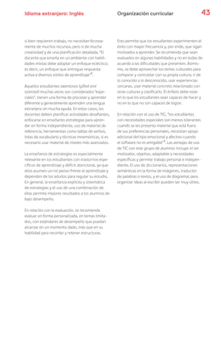 Idioma extranjero: Inglés 43Organización curricular
si bien requieren trabajo, no necesitan forzosa-
mente de muchos recursos, pero sí de mucha
creatividad y de una planificación detallada. “El
docente que enseña en un ambiente con habili-
dades mixtas debe adoptar un enfoque ecléctico;
es decir, un enfoque que entregue respuesta
activa a diversos estilos de aprendizaje”2
.
Aquellos estudiantes talentosos (gifted and
talented) muchas veces son considerados “espe-
ciales”, tienen una forma de procesar y aprender
diferente y generalmente aprenden una lengua
extranjera sin mucha ayuda. En estos casos, los
docentes deben planificar actividades desafiantes,
enfocarse en enseñarles estrategias para apren-
der en forma independiente, uso de material de
referencia, herramientas como tablas de verbos,
listas de vocabulario y técnicas mnemónicas, si es
necesario usar material de niveles más avanzados.
La enseñanza de estrategias es especialmente
relevante en los estudiantes con trastornos espe-
cíficos de aprendizaje y déficit atencional, ya que
ellos asumen un rol pasivo frente al aprendizaje y
dependen de los adultos para regular su estudio.
En general, la enseñanza explícita y sistemática
de estrategias y el uso de una combinación de
ellas permite mejores resultados a los alumnos de
bajo desempeño.
En relación con la evaluación, se recomienda
evaluar en forma personalizada, en temas limita-
dos, con estándares de desempeño que puedan
alcanzar en un momento dado, más que en su
habilidad para recordar y retener estructuras.
Esto permite que los estudiantes experimenten el
éxito con mayor frecuencia y, por ende, que sigan
motivados a aprender. Se recomienda que sean
evaluados en algunas habilidades y no en todas de
acuerdo a las dificultades que presenten. Asimis-
mo, se debe aprovechar los temas culturales para
comparar y contrastar con su propia cultura, ir de
lo conocido a lo desconocido, usar experiencias
cercanas, usar material concreto relacionado con
otras culturas y clasificarlo. El énfasis debe estar
en lo que los estudiantes sean capaces de hacer y
no en lo que no son capaces de lograr.
En relación con el uso de TIC, “los estudiantes
con necesidades especiales son menos tolerantes
cuando se les presenta material que está fuera
de sus preferencias personales, necesitan apoyo
adicional del tipo emocional y afectivo cuando
el software no es amigable”3
. Las ventajas de uso
de TIC con este grupo de alumnos incluye: el ser
motivador, objetivo, adaptable a necesidades
específicas y permite trabajo personal e indepen-
diente. El uso de diccionarios, representaciones
semánticas en la forma de imágenes, traductor
de palabras o textos, y el uso de diagramas para
organizar ideas al escribir pueden ser muy útiles.
 