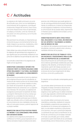 Programa de Estudios / 5º básico44
C / Actitudes
La asignatura de Inglés promueve una serie
de actitudes que, junto con las habilidades y
conocimientos de la asignatura, contribuyen
al desarrollo integral del alumno. Estas involu-
cran tanto disposiciones hacia el aprendizaje,
el trabajo y el estudio, como las maneras de
vincularse con otras personas y con el mundo
que los rodea.
Para promover las actitudes, es importante que
el docente busque conscientemente formar de
modo integral a sus alumnos, modelando y refor-
zando las actitudes que se busca promover.
Cabe señalar que estas actitudes forman parte de
los objetivos de aprendizaje de la asignatura, lo
que significa que son promovidas mediante el con-
junto de los objetivos de aprendizaje de cada nivel.
Las actitudes a desarrollar en la asignatura de
Inglés son las siguientes:
DEMOSTRAR CURIOSIDAD E INTERÉS POR
CONOCER TANTO SU PROPIA REALIDAD COMO
OTRAS REALIDADES Y CULTURAS, VALORANDO
LO PROPIO Y AMPLIANDO SU CONOCIMIENTO
DE MUNDO
Esta actitud es promovida en tanto los objetivos
de la asignatura buscan que los estudiantes se
involucren de manera activa con los textos leídos
y escuchados y con los temas tratados en ellos,
por medio de la expresión de opiniones y del
establecimiento de conexiones con su experien-
cia e intereses. Por otra parte, los objetivos de
la asignatura promueven la expresión de ideas
y compartir información en torno a temas que
despierten su curiosidad. De esta manera, el
programa de estudios promueve que el idioma
inglés sea utilizado como un medio para ampliar
el conocimiento de otras realidades y formas de
vida, así como para conocer y valorar aspectos de
su propia realidad.
MANIFESTAR UNA ACTITUD POSITIVA FRENTE
A SÍ MISMO Y SUS CAPACIDADES PARA APREN-
DER UN NUEVO IDIOMA
Los objetivos de la asignatura promueven la
confianza en sí mismo, ya que expresarse en un
idioma extranjero implica el esfuerzo de sobre-
ponerse a las inhibiciones que puede generar el
uso de una lengua distinta de la propia. Adicional-
mente, la confianza en sí mismo se ve favorecida
en esta asignatura mediante el reconocimiento y
la comunicación de las propias ideas, experiencias
e intereses que los objetivos de las bases curricu-
lares promueven.
DEMOSTRAR RESPETO ANTE OTRAS PERSO-
NAS, REALIDADES O CULTURAS, RECONOCIEN-
DO SUS APORTES Y VALORANDO LA DIVERSI-
DAD DE MODOS DE VIDA
Los objetivos de la asignatura promueven que los
estudiantes conozcan y valoren otras culturas y
realidades distintas de las propias.
MANIFESTAR UN ESTILO DE TRABAJO Y ESTU-
DIO RIGUROSO Y PERSEVERANTE PARA ALCAN-
ZAR LOS PROPÓSITOS DE LA ASIGNATURA
Esta actitud requiere ser promovida para el logro
de los diversos aprendizajes establecidos para esta
asignatura. No obstante, se fomenta de manera
importante a partir del trabajo asociado con el
aprendizaje de vocabulario, pronunciación y con
el proceso de escritura (organización de ideas,
escritura, corrección y publicación).
En relación con las actitudes contempladas para la
asignatura:
Las actitudes deben promoverse de una manera
integrada al trabajo orientado al desarrollo de
las habilidades y conocimientos propios de la
asignatura. Esto significa que no deben entender-
se como algo separado o distinto del logro de los
aprendizajes, sino como parte de estos.
Las actitudes deben promoverse de manera
sistemática y sostenida, mediante el conjunto
de actividades y experiencias que poseen los
estudiantes en el contexto de la asignatura. Es
decir, no solo deben enseñarse y comunicarse
a los alumnos, sino que su promoción depende
crucialmente de que estas se manifiesten en las
formas de convivencia y en el trabajo realizado
en el aula. Las actitudes, por lo tanto, deben
promoverse a partir del diseño de las actividades
de aprendizaje, de las interacciones y rutinas, así
 