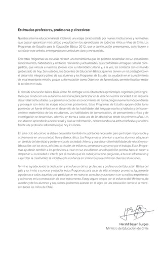 Estimados profesores, profesoras y directivos:
Nuestro sistema educacional está iniciando una etapa caracterizada por nuevas instituciones y normativas
que buscan garantizar más calidad y equidad en los aprendizajes de todos los niños y niñas de Chile. Los
Programas de Estudio para la Educación Básica 2012, que a continuación presentamos, contribuyen a
satisfacer este anhelo, entregando un currículum claro y enriquecido.
Con estos Programas las escuelas reciben una herramienta que les permite desarrollar en sus estudiantes
conocimientos, habilidades y actitudes relevantes y actualizadas, que conforman un bagaje cultural com-
partido, que vincula a nuestros jóvenes con su identidad cultural y, a la vez, los contacta con el mundo
globalizado de hoy. Son ustedes, los docentes de Educación Básica, quienes tienen un rol protagónico en
el desarrollo integral y pleno de sus alumnos y los Programas de Estudio los ayudarán en el cumplimiento
de esta importante misión, ya que su formulación como Objetivos de Aprendizaje, permite focalizar mejor
la acción en el aula.
El ciclo de Educación Básica tiene como fin entregar a los estudiantes aprendizajes cognitivos y no cogni-
tivos que conducen a la autonomía necesaria para participar en la vida de nuestra sociedad. Esto requiere
desarrollar las facultades que permiten acceder al conocimiento de forma progresivamente independiente
y proseguir con éxito las etapas educativas posteriores. Estos Programas de Estudio apoyan dicha tarea
poniendo un fuerte énfasis en el desarrollo de las habilidades del lenguaje escrito y hablado y del razon-
amiento matemático de los estudiantes. Las habilidades de comunicación, de pensamiento crítico y de
investigación se desarrollan, además, en torno a cada una de las disciplinas desde los primeros años. Los
estudiantes aprenderán a seleccionar y evaluar información, desarrollando una actitud reflexiva y analítica
frente a la profusión informativa que hoy los rodea.
En este ciclo educativo se deben desarrollar también las aptitudes necesarias para participar responsable y
activamente en una sociedad libre y democrática. Los Programas se orientan a que los alumnos adquieran
un sentido de identidad y pertenencia a la sociedad chilena, y que desarrollen habilidades de relación y co-
laboración con los otros, así como actitudes de esfuerzo, perseverancia y amor por el trabajo. Estos Progra-
mas ayudarán también a los profesores a crear en sus estudiantes una disposición positiva hacia el saber; a
despertar su curiosidad e interés por el mundo que les rodea; a hacerse preguntas, a buscar información y
a ejercitar la creatividad, la iniciativa y la confianza en sí mismos para enfrentar diversas situaciones.
Termino agradeciendo la dedicación y el esfuerzo de los profesores y profesoras de Educación Básica del
país y los invito a conocer y estudiar estos Programas para sacar de ellas el mayor provecho. Igualmente
agradezco a todos aquellos que participaron en nuestras consultas y aportaron con su valiosa experiencia
y opiniones en la construcción de este instrumento. Estoy seguro de que con el esfuerzo del Ministerio, de
ustedes y de los alumnos y sus padres, podremos avanzar en el logro de una educación como se la mere-
cen todos los niños de Chile.
Harald Beyer Burgos
Ministro de Educación de Chile
 