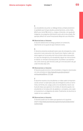 Idioma extranjero: Inglés 69Unidad 1
5
Los estudiantes escuchan un diálogo breve y simple previamen-
te grabado que incluye saludos y presentaciones, como: Hello,
What’s your name? My name is…. Luego, el docente, con ayuda de
imágenes, les pregunta información acerca de lo escuchado. Por
ejemplo: What’s her name? (mostrando dibujo de una niña) Alice.
! Observaciones al docente:
El docente deberá tener el diálogo grabado con antelación,
idealmente con la ayuda de algún hablante nativo.
6
El docente presenta vocabulario para casos de emergencia, como
evacuation route, evacuation site, hazard zone. Explica cuáles son
estos lugares en la escuela y da instrucciones sobre evacuación
en caso de emergencia y los estudiantes siguen las instrucciones
al realizar un simulacro de evacuación. El profesor usa expresio-
nes como stand up, open the door, walk, go to the evacuation site, get
under the desk, keep calm.
! Observaciones al docente:
El docente puede encontrar más actividades e imágenes relacionadas
con esta actividad en: http://www.fema.gov/plan/prevent/
earthquake/pdf/fema-527.pdf
7
El docente muestra a los estudiantes un video sobre la importan-
cia de conocer un plan para casos de emergencia como un terre-
moto, tormenta, etc. Luego, junto a los estudiantes, hacen una
lluvia de ideas que aparecen en el video. El docente ayuda a los
estudiantes en la traducción de palabras o conceptos, y los copia
en la pizarra en un diagrama de araña. Finalmente, los alumnos lo
copian en sus cuadernos.
! Observaciones al docente:
El docente puede usar los videos que aparecen en la siguiente
página: http://www.sesamestreet.org/parents/topicsandactivities/
toolkits/ready
 