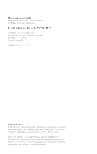 Idioma extranjero: Inglés
Programa de Estudio para Quinto Año Básico
Unidad de Currículum y Evaluación
Decreto Supremo de Educación Nº2960 / 2012
Unidad de Currículum y Evaluación
Ministerio de Educación, República de Chile
Alameda 1371, Santiago
Primera Edición: 2013
ISBN 978-956-292-372-9
AGRADECIMIENTOS
El Ministerio de Educación agradece a todas las personas que permitieron
llevar a cabo el proceso de elaboración de las nuevas Bases Curriculares y
Programas de Estudio para los estudiantes de 1° a 6° año básico.
Damos las gracias a todos los profesores, expertos, académicos e
investigadores, entre tantos otros, que entregaron generosamente su
tiempo, conocimientos y experiencia, y aportaron valiosos comentarios y
sugerencias para enriquecer estos instrumentos.
 