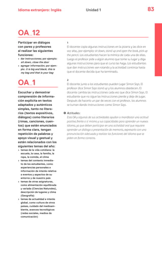 Idioma extranjero: Inglés 83Unidad 1
OA 12
Participar en diálogos
con pares y profesores
al realizar las siguientes
funciones:
› dar instrucciones; por ejemplo:
sit down, close the door
› agregar información; por ejem-
plo: it is big and black; this is
my bag and that is your bag
OA 1
Escuchar y demostrar
comprensión de informa-
ción explícita en textos
adaptados y auténticos
simples, tanto no litera-
rios (textos expositivos,
diálogos) como literarios
(rimas, canciones, cuen-
tos) que estén enunciados
en forma clara, tengan
repetición de palabras y
apoyo visual y gestual y
estén relacionados con los
siguientes temas del año:
› temas de la vida cotidiana: la
escuela, la casa, la familia, la
ropa, la comida, el clima
› temas del contexto inmedia-
to de los estudiantes, como
experiencias personales e
información de interés relativa
a eventos y aspectos de su
entorno y de nuestro país
› temas de otras asignaturas,
como alimentación equilibrada
y variada (Ciencias Naturales),
descripción de lugares y clima
(Geografía)
› temas de actualidad e interés
global, como cultura de otros
países, cuidado del medioam-
biente, avances tecnológicos
(redes sociales, medios de
comunicación)
1
El docente copia algunas instrucciones en la pizarra y las dice en
voz alta;, por ejemplo: sit down, stand up and open the book, pick up
the pencil. Los estudiantes hacen la mímica de cada una de ellas.
Luego el profesor pide a algún alumno que tome su lugar y diga
algunas instrucciones para que el curso las haga. Los estudiantes
que dan instrucciones van rotando y la actividad continúa hasta
que el docente decida que ha terminado.
2
El docente junto a los estudiantes pueden jugar Simon Says. El
profesor dice Simon Says stand up y los alumnos obedecen. El
docente cambia las instrucciones cada vez que dice Simon Says. El
estudiante que no sigue las instrucciones pierde y deja de jugar.
Después de hacerlo un par de veces con el profesor, los alumnos
se turnan dando instrucciones como Simon Says.
! Actitudes:
Este OA y algunas de sus actividades ayudan a manifestar una actitud
positiva frente a sí mismo y sus capacidades para aprender un nuevos
idioma, ya que deben participar en una actividad oral que requiere
aprender un diálogo o presentación de memoria, expresarlo con una
pronunciación adecuada y realizar las funciones del idioma que se
piden en forma correcta.
 