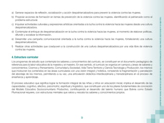 9
“2022
AÑO
DE
LA
REVOLUCIÓN
CULTURAL
PARA
LA
DESPATRIARCALIZACIÓN:
POR
UNA
VIDA
LIBRE
DE
VIOLENCIA
CONTRA
LAS
MUJERES”
a)	 Generar espacios de reflexión, socialización y acción despatriarcalizadora para prevenir la violencia contra las mujeres.
b)	 Propiciar acciones de formación en temas de prevención de la violencia contra las mujeres, identificando al patriarcado como el
problema estructural.
c)	 Impulsar actividades culturales y expresiones artísticas orientadas a la lucha contra la violencia hacia las mujeres desde una cultura
despatriarcalizadora.
d)	 Contemplar el enfoque de despatriarcalización en la lucha contra la violencia hacia las mujeres, al momento de elaborar políticas,
difundir y socializar la información.
e)	 Desarrollar una campaña comunicacional orientada a la lucha contra la violencia hacia las mujeres, fortaleciendo una cultura
despatriarcalizadora.
f)	 Realizar otras actividades que coadyuven a la construcción de una cultura despatriarcalizadora por una vida libre de violencia
contra las mujeres.
4. Estructura curricular
Los programas de estudio que contempla los saberes y conocimientos del currículo, se constituyen en el documento pedagógico de
referencia para la labor educativa de la maestra y el maestro. En ese sentido, el currículo se organiza en campos y áreas de saberes y
conocimientos: Cosmos y Pensamiento, Comunidad y Sociedad, Vida Tierra Territorio y Ciencia Tecnología y Producción, los mismos
que involucran los contenidos en las áreas curriculares con una visión integral y holística, rompiendo la fragmentación y parcelación
del abordaje de los mismos, permitiendo a su vez, una articulación didáctica interdisciplinaria y transdiciplinaria en el proceso de
enseñanza y aprendizaje.
El proceso educativo que significa lograr la formación integral de las niñas y niños en educación inicial, implica el desarrollo de las
capacidades: cognitivo, afectivo, psicomotriz, espiritual y lingüístico, que constituyen uno de los pilares fundamentales de concreción
del Modelo Educativo Sociocomunitario Productivo, contribuyendo al desarrollo del talento humano que Bolivia como Estado
Plurinacional requiere, con estructuras mentales que valora y rescata los saberes y conocimientos propios.
 