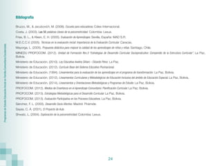 Programas
de
Estudio
Educación
Inicial
en
Familia
Comunitaria
Escolarizada
24
Bibliografía
Bruzzo, M., & Jacubovich, M. (2008). Escuela para educadoras. Cdiex Internacional.
Costa, J. (2003). Las 50 palabras claves de la psicomotricidad. Colombia: Lexus.
Frías, B. L., & Kleen, E. H. (2005). Evaluación de Aprendizajes. Sevilla, España: MAD S.R.
M.E.C.C.V. (2005). Técnicas en la evaluación inicial: Importancia de la Evaluación Curricular. Caracas.
Mayorga, L. (2005). Propuesta didáctica para mejorar la calidad de los aprendizajes de niños y niñas. Santiago, Chile.
MINEDU PROFOCOM. (2012). Unidad de Formación Nro.3 “Estrategias de Desarrollo Curricular Socioprodcutivo: Compendio de la Estrcutura Curricular”. La Paz,
Bolivia.
Ministerio de Educación. (2010). Ley Educativa Avelino Siñani – Elizardo Pérez. La Paz.
Ministerio de Educación. (2012). Currículo Base del Sistema Educativo Plurinacional.
Ministerio de Educación. (1994). Lineamientos para la evaluación de los aprendizajes en el programa de transformación. La Paz, Bolivia.
Ministerio de Educación. (2012). Lineamientos Curriculares y Metodológicos de Educación Inclusiva del ámbito de Educación Especial. La Paz, Bolivia.
Ministerio de Educación. (2014). Lineamientos y Orientaciones Metodológicas y Programas de Estudio. La Paz, Bolivia.
PROFOCOM. (2012). Medios de Enseñanza en el Aprendizaje Comunitario: Planificación Curricular. La Paz, Bolivia.
PROFOCOM. (2013). Estrategias Metodológicas para el Desarrollo Curricular. La Paz, Bolivia.
PROFOCOM. (2013). Evaluación Participativa en los Procesos Educativos. La Paz, Bolivia.
Sánchez, F. L. (2000). Desarrollo Socio Afectivo. Madrid: Pirámide.
Sayas, C. Á. (2001). El Proyecto de Aula .
Shwatz, L. (2004). Exploración de la psicomotricidad. Colombia: Lexus.
 
