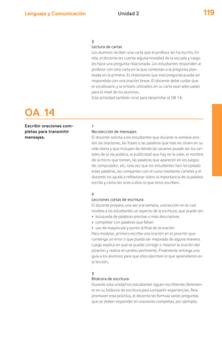 Lenguaje y Comunicación 119Unidad 2
OA 14
Escribir oraciones com-
pletas para transmitir
mensajes.
3
Lectura de cartas
Los alumnos reciben una carta que el profesor les ha escrito. En
ella, el docente les cuenta alguna novedad de la escuela y luego
les hace una pregunta relacionada. Los estudiantes responden al
profesor con otra carta en la que contestan a la pregunta plan-
teada en la primera. Es importante que esta pregunta pueda ser
respondida con una oración breve. El docente debe cuidar que
el vocabulario y la sintaxis utilizados en su carta sean adecuadas
para el nivel de los alumnos.
Esta actividad también sirve para desarrollar el OA 14.
1
Recolección de mensajes
El docente solicita a los estudiantes que durante la semana ano-
ten las oraciones, las frases o las palabras que más les sirven en su
vida diaria y que incluyan de dónde las sacaron: puede ser los car-
teles de la vía pública, la publicidad que hay en la calle, el nombre
de la micro que toman, las palabras que aparecen en los juegos
de computador, etc. Una vez que los estudiantes han recopilado
estas palabras, las comparten con el curso mediante carteles y el
docente los ayuda a reflexionar sobre la importancia de la palabra
escrita y cómo les sirve a ellos lo que otros escriben.
2
Lecciones cortas de escritura
El docente prepara, una vez a la semana, una lección en la cual
modela a los estudiantes un aspecto de la escritura, que puede ser:
› búsqueda de palabras precisas o más descriptivas
› completar con palabras que faltan
› uso de mayúscula y punto al final de la oración
Para modelar, primero escribe una oración en el pizarrón que
contenga un error o que pueda ser mejorada de alguna manera.
Luego explica en qué se puede corregir o mejorar la oración del
pizarrón y realiza el cambio pertinente. Finalmente entrega una
guía a los alumnos para que ellos ejerciten lo que aprendieron en
la lección.
3
Bitácora de escritura
Durante esta unidad los estudiantes siguen escribiendo libremen-
te en su bitácora de escritura para compartir experiencias. Para
promover esta práctica, el docente les formula varias preguntas
que se deben responder en oraciones completas, por ejemplo:
 