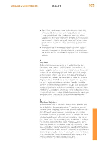 Lenguaje y Comunicación 163Unidad 4
› Vocabulario que aparecerá en el texto: el docente menciona
palabras del texto que los estudiantes pueden desconocer
y las enseña antes de la lectura. Primero nombra la palabra,
luego da una definición sencilla que todos los alumnos puedan
comprender y, posteriormente, dice algunas oraciones en las
que menciona la palabra o pide a los alumnos que den otros
ejemplos.
› Palabras difíciles: el docente escribe en el pizarrón las pala-
bras del texto cuya lectura puede resultar más difícil para los
estudiantes. Las lee en voz alta y luego pide a los alumnos que
las lean.
2
Visualizar
El docente selecciona un cuento en el cual se describe a un
personaje. Lee el cuento a los estudiantes, lo comenta con el
curso y luego les explica que va a leer unas oraciones del cuento
que hablan del personaje y que ellos tienen que cerrar los ojos
e imaginar con detalles todo lo que él les diga. Una vez que ha
leído todas las oraciones que hablan del personaje, les pide que
hagan un dibujo detallado sobre lo que imaginaron y que, si es
necesario, agreguen palabras que lo describan. Esta actividad
también puede realizarse visualizando el lugar en el que ocurren
los acontecimientos o algún elemento bien descrito en un texto
no literario. Es importante seleccionar bien el texto y el elemento
que visualizarán para que la actividad dé resultado, los textos que
exageran alguna característica son especialmente indicados.
3
Monitorear la lectura
El profesor lee un texto desafiante a los alumnos, mientras ellos
siguen la lectura de manera silenciosa. Primero lee el texto sin
detenerse y les hace preguntas sobre él. Si los estudiantes mues-
tran dificultades para responder, les explica que les enseñará
qué es lo que hace un buen lector cuando se enfrenta con textos
difíciles. Les indica que, al leer, es muy importante estar atento
para darse cuenta de las palabras que no se conocen. El profesor
modela este ejercicio frente al curso. Para esto, vuelve a leer el
texto y se detiene en un pasaje en el que hay una palabra que no
sabe, diciendo en voz alta “¿qué significa la palabra X?”. Luego da
una definición sencilla a los alumnos, que ha buscado previamen-
te en el diccionario. De este modo les muestra cómo monitorear
la lectura y resolver los problemas que encuentra, que en este
nivel son en gran medida dudas de vocabulario.
 