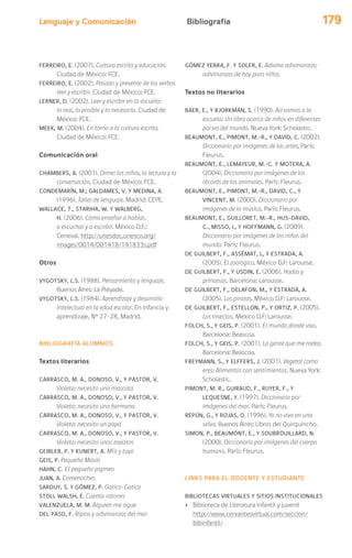 Lenguaje y Comunicación 179Bibliografía
FERREIRO, E. (2007). Cultura escrita y educación.
Ciudad de México: FCE.
FERREIRO, E. (2002). Pasado y presente de los verbos
leer y escribir. Ciudad de México: FCE.
LERNER, D. (2002). Leer y escribir en la escuela:
lo real, lo posible y lo necesario. Ciudad de
México: FCE.
MEEK, M. (2004). En torno a la cultura escrita.
Ciudad de México: FCE.
Comunicación oral
CHAMBERS, A. (2001). Dime: los niños, la lectura y la
conversación. Ciudad de México: FCE.
CONDEMARÍN, M.; GALDAMES, V. Y MEDINA, A.
(1996). Taller de lenguaje. Madrid: CEPE.
WALLACE, T., STARIHA, W. Y WALBERG,
H. (2006). Cómo enseñar a hablar,
a escuchar y a escribir. México D.F.:
Ceneval. http://unesdoc.unesco.org/
images/0014/001418/141833s.pdf
Otros
VYGOTSKY, L.S. (1988). Pensamiento y lenguaje.
Buenos Aires: La Pléyade.
VYGOTSKY, L.S. (1984). Aprendizaje y desarrollo
intelectual en la edad escolar. En Infancia y
aprendizaje, Nº 27-28, Madrid.
BIBLIOGRAFÍA ALUMNOS
Textos literarios
CARRASCO, M. A., DONOSO, V., Y PASTOR, V.
Violeta: necesito una mascota
CARRASCO, M. A., DONOSO, V., Y PASTOR, V.
Violeta: necesito una hermana
CARRASCO, M. A., DONOSO, V., Y PASTOR, V.
Violeta: necesito un papá
CARRASCO, M. A., DONOSO, V., Y PASTOR, V.
Violeta: necesito unos zapatos
GEIBLER, P. Y KUNERT, A. Mío y tuyo
GEIS, P. Pequeña Masai
HAHN, C. El pequeño pigmeo
JUAN, A. Comenoches
SARDUY, S. Y GÓMEZ, P. Gatico-Gatico
STOLL WALSH, E. Cuenta ratones
VALENZUELA, M. M. Alguien me sigue
DEL PASO, F. Ripios y adivinanzas del mar
GÓMEZ YEBRA, F. Y SOLER, E. Adivina adivinanzas:
adivinanzas de hoy para niños
Textos no literarios
BAER, E., Y BJORKMAN, S. (1990). Asi vamos a la
escuela: Un libro acerca de niños en diferentes
países del mundo. Nueva York: Scholastic.
BEAUMONT, E., PIMONT, M.-R., Y DAVID, C. (2002).
Diccionario por imágenes de las artes. París:
Fleurus.
BEAUMONT, E., LEMAYEUR, M.-C. Y MOTERA, A.
(2004). Diccionario por imágenes de los
récords de los animales. París: Fleurus.
BEAUMONT, E., PIMONT, M.-R., DAVID, C., Y
VINCENT, M. (2000). Diccionario por
imágenes de la música. París: Fleurus.
BEAUMONT, E., GUILLORET, M.-R., HUS-DAVID,
C., MISSO, I., Y HOFFMANN, G. (2009).
Diccionario por imágenes de los niños del
mundo. París: Fleurus.
DE GUILBERT, F., ASSÉMAT, I., Y ESTRADA, A.
(2005). El zoológico. México D.F: Larousse.
DE GUILBERT, F., Y USDIN, E. (2006). Hadas y
princesas. Barcelona: Larousse.
DE GUILBERT, F., DELAFON, M., Y ESTRADA, A.
(2005). Los piratas. México D.F: Larousse.
DE GUILBERT, F., ESTELLON, P., Y ORTIZ, P. (2005).
Los insectos. México D.F: Larousse.
FOLCH, S., Y GEIS, P. (2001). El mundo donde vivo.
Barcelona: Beascoa.
FOLCH, S., Y GEIS, P. (2001). La gente que me rodea.
Barcelona: Beascoa.
FREYMANN, S., Y ELFFERS, J. (2001). Vegetal como
eres: Alimentos con sentimientos. Nueva York:
Scholastic.
PIMONT, M. R., GUIRAUD, F., RUYER, F., Y
LEQUESNE, Y. (1997). Diccionario por
imágenes del mar. París: Fleurus.
REPÚN, G., Y ROJAS, O. (1996). Yo no vivo en una
selva. Buenos Aires: Libros del Quirquincho.
SIMON, P., BEAUMONT, E., Y SOUBROUILLARD, N.
(2000). Diccionario por imágenes del cuerpo
humano. París: Fleurus.
LINKS PARA EL DOCENTE Y ESTUDIANTE
BIBLIOTECAS VIRTUALES Y SITIOS INSTITUCIONALES
› Biblioteca de Literatura infantil y juvenil
http://www.cervantesvirtual.com/seccion/
bibinfantil/
 