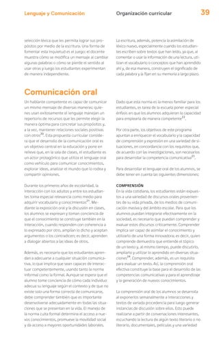 Lenguaje y Comunicación 39
selección léxica que les permita lograr sus pro-
pósitos por medio de la escritura. Una forma de
fomentar esta inquietud es el juego: el docente
muestra cómo se modifica un mensaje al cambiar
algunas palabras o cómo se pierde el sentido al
usar otras y luego los estudiantes experimentan
de manera independiente.
La escritura, además, potencia la asimilación de
léxico nuevo, especialmente cuando los estudian-
tes escriben sobre textos que han leído, ya que, al
comentar o usar la información de una lectura, uti-
lizan el vocabulario o conceptos que han aprendido
ahí y, de esa manera, construyen el significado de
cada palabra y la fijan en su memoria a largo plazo.
Un hablante competente es capaz de comunicar
un mismo mensaje de diversas maneras: quie-
nes usan exitosamente el lenguaje manejan un
repertorio de recursos que les permite elegir la
manera óptima para concretar sus propósitos y,
a la vez, mantener relaciones sociales positivas
con otros20
. Esta propuesta curricular conside-
ra que el desarrollo de la comunicación oral es
un objetivo central en la educación y pone en
relieve que, en la sala de clases, el estudiante es
un actor protagónico que utiliza el lenguaje oral
como vehículo para comunicar conocimientos,
explorar ideas, analizar el mundo que lo rodea y
compartir opiniones.
Durante los primeros años de escolaridad, la
interacción con los adultos y entre los estudian-
tes toma especial relevancia como medio para
adquirir vocabulario y conocimientos21
. Me-
diante la exposición oral y la discusión en clases,
los alumnos se expresan y toman conciencia de
que el conocimiento se construye también en la
interacción, cuando responden con coherencia a
lo expresado por otro, amplían lo dicho y aceptan
argumentos o los contradicen; es decir, aprenden
a dialogar abiertos a las ideas de otros.
Además, es necesario que los estudiantes apren-
dan a adecuarse a cualquier situación comunica-
tiva, lo que implica que sean capaces de interac-
tuar competentemente, usando tanto la norma
informal como la formal. Aunque se espera que el
alumno tome conciencia de cómo cada individuo
adecua su lenguaje según el contexto y de que no
existe solo una forma correcta de comunicarse,
debe comprender también que es importante
desenvolverse adecuadamente en todas las situa-
ciones que se presentan en la vida. El manejo de
la norma culta formal determina el acceso a nue-
vos conocimientos, promueve la movilidad social
y da acceso a mayores oportunidades laborales.
Comunicación oral
Dado que esta norma es la menos familiar para los
estudiantes, es tarea de la escuela poner especial
énfasis en que los alumnos adquieran la capacidad
para emplearla de manera competente22
.
Por otra parte, los objetivos de este programa
apuntan a enriquecer el vocabulario y la capacidad
de comprensión y expresión en una variedad de si-
tuaciones, en concordancia con los requisitos que,
de acuerdo con las investigaciones, son necesarios
para desarrollar la competencia comunicativa23
.
Para desarrollar el lenguaje oral de los alumnos, se
debe tener en cuenta las siguientes dimensiones:
COMPRENSIÓN
En la vida cotidiana, los estudiantes están expues-
tos a una variedad de discursos orales provenien-
tes de su vida privada, de los medios de comuni-
cación masiva y del ámbito escolar. Para que los
alumnos puedan integrarse efectivamente en la
sociedad, es necesario que puedan comprender y
evaluar estos discursos críticamente. Comprender
implica ser capaz de asimilar el conocimiento y
utilizarlo de una forma innovadora; es decir, quien
comprende demuestra que entiende el tópico
de un texto y, al mismo tiempo, puede discutirlo,
ampliarlo y utilizar lo aprendido en diversas situa-
ciones24
. Comprender, además, es un requisito
para evaluar un texto. Así, la comprensión oral
efectiva constituye la base para el desarrollo de las
competencias comunicativas y para el aprendizaje
y la generación de nuevos conocimientos.
La comprensión oral de los alumnos se desarrolla
al exponerlos semanalmente a interacciones y
textos de variada procedencia para luego generar
instancias de discusión sobre ellos. Esto puede
realizarse a partir de conversaciones interesantes,
escuchando la lectura de algún texto literario o no
literario, documentales, películas y una variedad
Organización curricular
 