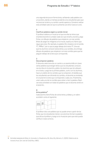 Programa de Estudio / 1º básico86
una segunda lectura en forma lenta, señalando cada palabra con
un puntero, dando un tiempo prudente a los estudiantes para que
reconozcan la letra y su sonido cuando aparezca. Conviene realizar
esta actividad cada vez que se presenta una letra nueva al curso.
2
Clasificar palabras según su sonido inicial
El profesor elabora un mural en el que escribe las letras que
enseñará durante la unidad. Cada vez que enseña una letra, pega
fichas con dibujos de palabras que empiecen con ese sonido.
Antes de pegar las imágenes en el mural, explica el criterio que
sigue para esto. Por ejemplo, la palabra flor empieza con el sonido
“f”, “ffffflor”, por lo que la pego debajo de la letra “f”. Una vez
que los alumnos conocen varias letras y sus sonidos, les entrega
dibujos de palabras que empiecen con esos sonidos para que las
peguen debajo de la letra que corresponde.
3
Descomponer palabras
El docente selecciona de un cuento o un poema leído en clases
varias palabras que tengan letras que los estudiantes conocen.
Las escribe en el pizarrón y pide a los alumnos que las ubiquen
en el texto. Luego lee la primera palabra. Junto con los alumnos,
hace un análisis de los sonidos que la componen. A medida que
los estudiantes van diciendo los sonidos, el docente va anotando
en el pizarrón la letra que corresponde a cada uno. Finalmente,
unen cada uno de los sonidos para volver a leer la palabra. Reali-
zan esta actividad con todas las palabras que el docente anotó en
el pizarrón.
4
Arma palabras4
Cada alumno tiene fichas de varias letras y sílabas y un sobre-
acordeón como el siguiente:
El profesor dice una palabra que se puede armar a partir de las
fichas que los estudiantes tienen. Los alumnos forman la palabra
que dicta el profesor y luego se la muestran para que este pueda
verificar si está correcto.
4 Actividad adaptada de Rolla, A., Coronado, V., Rivadeneira, M., Arias, M. y Romero, S. (2009). Didáctica de la
lectoescritura. San José de Costa Rica, UNED.
 