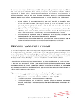 Programa de Estudio Orientación - Primero Básico 11
Se debe tener en cuenta que atender a la diversidad de estilos y ritmos de aprendizaje no implica “expectativas
más bajas” para algunos estudiantes. Por el contrario, es necesario reconocer los requerimientos didácticos
personales de los alumnos para que todos alcancen altos estándares. En este sentido, es conveniente que, al
momento de diseñar el trabajo de cada unidad, el docente considere que se precisará más tiempo o métodos
diferentes para que algunos alumnos logren estos aprendizajes. Los docentes deben buscar en su planificación:
 Generar ambientes de aprendizaje inclusivos, lo que implica que todos los estudiantes deben
sentirse seguros para participar, experimentar y contribuir de forma significativa a la clase. Se
recomienda destacar positivamente las diferencias de cada uno, y rechazar toda forma de
discriminación, agresividad o violencia.
 Utilizar materiales, estrategias didácticas y actividades que se acomoden a las particularidades
culturales y étnicas de los estudiantes, así como también sus intereses. Es importante que toda
alusión a la diversidad tenga un carácter positivo, que motive a los estudiantes a valorarla.
 Ajustar los ritmos de aprendizaje, según las características de los estudiantes, procurando que
todos tengan acceso a las oportunidades de aprendizaje que se proponen.
 Proveer igualdad de oportunidades, asegurando que niños y niñas puedan participar por igual de
todas las actividades, evitando estereotipos asociados a género y características físicas.
ORIENTACIONES PARA PLANIFICAR EL APRENDIZAJE
La planificación de las clases es un elemento central en el esfuerzo por promover y garantizar los aprendizajes
de los estudiantes. Permite maximizar el uso del tiempo y definir los procesos y recursos necesarios para lograr
los aprendizajes que se debe alcanzar. Los programas de estudio del Ministerio de Educación constituyen una
herramienta de apoyo al proceso de planificación. Para estos efectos, han sido elaborados como un material
flexible que los docentes pueden adaptar a su realidad en los distintos contextos educativos del país.
Los programas de estudio incorporan los mismos Objetivos de Aprendizaje definidos en las Bases Curriculares.
En cada nivel, estos se ordenan en unidades, con su respectiva estimación del tiempo para el desarrollo de cada
uno de ellas. Asimismo, se incluyen indicadores de evaluación coherentes con los Objetivos de Aprendizaje y
actividades para el cumplimiento de cada uno de dichos objetivos. Ciertamente, estos elementos constituyen un
importante apoyo para la planificación escolar.
Al planificar clases para un curso determinado, se recomienda considerar los siguientes aspectos:
 La diversidad de niveles de aprendizaje que han alcanzado los estudiantes del curso.
 El tiempo real con que se cuenta, de manera de optimizar el tiempo disponible.
 Las prácticas pedagógicas que han dado resultados satisfactorios.
 Los recursos disponibles para el aprendizaje: materiales artísticos y deportivos, instrumentos
musicales, computadores y materiales disponibles en el Centro de Recursos de Aprendizaje (CRA),
entre otros.
 