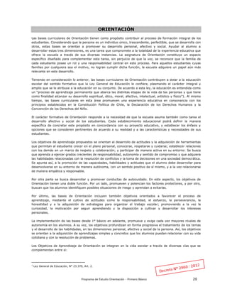 Programa de Estudio Orientación - Primero Básico 20
ORIENTACIÓN
Las bases curriculares de Orientación tienen como propósito contribuir al proceso de formación integral de los
estudiantes. Considerando que la persona es un individuo único, trascendente, perfectible, que se desarrolla con
otros, estas bases se orientan a promover su desarrollo personal, afectivo y social. Ayudar al alumno a
desarrollar estas tres dimensiones, es una tarea que compromete a la totalidad de la experiencia educativa que
ofrece la escuela a través de sus diversas instancias. La asignatura de Orientación constituye un espacio
específico diseñado para complementar esta tarea, sin perjuicio de que la vez, se reconoce que la familia de
cada estudiante posee un rol y una responsabilidad central en este proceso. Para aquellos estudiantes cuyas
familias por cualquiera sea el motivo, no logran cumplir dicha función, la escuela adquiere un papel aún más
relevante en este desarrollo.
Teniendo en consideración lo anterior, las bases curriculares de Orientación contribuyen a dotar a la educación
escolar del sentido formativo que la Ley General de Educación le confiere, plasmando el carácter integral y
amplio que se le atribuye a la educación en su conjunto. De acuerdo a esta ley, la educación es entendida como
un “proceso de aprendizaje permanente que abarca las distintas etapas de la vida de las personas y que tiene
como finalidad alcanzar su desarrollo espiritual, ético, moral, afectivo, intelectual, artístico y físico”1. Al mismo
tiempo, las bases curriculares en esta área promueven una experiencia educativa en consonancia con los
principios establecidos en la Constitución Política de Chile, la Declaración de los Derechos Humanos y la
Convención de los Derechos del Niño.
El carácter formativo de Orientación responde a la necesidad de que la escuela asuma también como tarea el
desarrollo afectivo y social de los estudiantes. Cada establecimiento educacional podrá definir la manera
específica de concretar este propósito en concordancia con su proyecto educativo, y establecer los énfasis y
opciones que se consideren pertinentes de acuerdo a su realidad y a las características y necesidades de sus
estudiantes.
Los objetivos de aprendizaje propuestos se orientan al desarrollo de actitudes y la adquisición de herramientas
que permitan al estudiante crecer en el plano personal, conocerse, respetarse y cuidarse; establecer relaciones
con los demás en un marco de respeto y colaboración; y participar de manera activa en su entorno: Se busca
que aprenda a ejercer grados crecientes de responsabilidad, autonomía y sentido de compromiso y que adquiera
las habilidades relacionadas con la resolución de conflictos y la toma de decisiones en una sociedad democrática.
Se apunta así, a la promoción de las capacidades, habilidades y actitudes que el alumno debe desarrollar para
desenvolverse en su entorno de manera autónoma, con un sentido positivo de sí mismo, y a la vez relacionarse
de manera empática y responsable.
Por otra parte se busca desarrollar y promover conductas de autocuidado. En este aspecto, los objetivos de
Orientación tienen una doble función. Por un lado, promueven y potencian los factores protectores, y por otro,
buscan que los alumnos identifiquen posibles situaciones de riesgo y aprendan a evitarlas.
Por último, las bases de Orientación incluyen también objetivos orientados a favorecer el proceso de
aprendizaje, mediante el cultivo de actitudes como la responsabilidad, el esfuerzo, la perseverancia, la
honestidad y a la adquisición de estrategias para organizar el trabajo escolar; promoviendo a la vez la
curiosidad, la motivación por seguir aprendiendo y la disposición a cultivar y desarrollar los intereses
personales.
La implementación de las bases desde 1° básico en adelante, promueve y exige cada vez mayores niveles de
autonomía en los alumnos. A su vez, los objetivos profundizan en forma progresiva el tratamiento de los temas
y el desarrollo de las habilidades, en las dimensiones personal, afectivo y social de la persona. Así, los objetivos
se orientan a la adquisición de aprendizajes simples y concretos que los alumnos puedan relacionar con su vida
cotidiana y con la resolución de problemas.
Los Objetivos de Aprendizaje de Orientación se integran en la vida escolar a través de diversas vías que se
complementan entre si:
1
Ley General de Educación, N° 23.370, Art. 2.
 