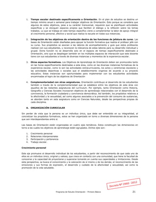Programa de Estudio Orientación - Primero Básico 21
1. Tiempo escolar destinado específicamente a Orientación. En el plan de estudios se destina un
tiempo mínimo anual o semanal para trabajar objetivos de Orientación. Esto porque se considera que
algunos de estos objetivos, pese a su carácter transversal, requieren que se planifiquen actividades
específicas y se otorguen espacios propios que faciliten el diálogo y la reflexión sobre los temas
tratados. Lo que se trabaja en este tiempo específico viene a complementar la labor de apoyo integral
al crecimiento personal, afectivo y social que realiza la escuela en todas sus instancias.
2. Integración de los objetivos de orientación dentro de las funciones de jefatura de curso. Las
bases de Orientación están diseñadas para apoyar la función formativa que realiza el profesor jefe con
su curso. Sus propósitos se asocian a las labores de acompañamiento y guía que estos profesores
realizan con sus estudiantes, y reconocen la relevancia de estas labores para su desarrollo individual y
grupal. Dicha función no se desarrolla solo en el espacio de tiempo específicamente destinado a
Orientación, sino que se despliegan también en los múltiples espacios de interacción que este docente
tiene con sus estudiantes a través de diversas instancias y momentos de la experiencia escolar.
3. Otros espacios formativos. Los Objetivos de Aprendizaje de Orientación deben ser promovidos tanto
en las horas específicamente destinadas a esta área, como en las diversas instancias formativas de la
experiencia escolar, como lo son las actividades extracurriculares, los actos y ceremonias escolares y
las actividades deportivas o sociales que el establecimiento organiza de acuerdo a su proyecto
educativo. Estas instancias son oportunidades para implementar con los estudiantes actividades
encaminadas al logro de los objetivos de Orientación
4. Complementariedad con otras asignaturas. Orientación contribuye al desarrollo de los estudiantes
también a través de la complementariedad que se establece entre los objetivos de esta área con
aquellos de las restantes asignaturas del currículum. Por ejemplo, tanto Orientación como Historia,
Geografía y Ciencias Sociales incorporan objetivos de aprendizaje relacionados con el desarrollo de la
convivencia, la formación ciudadana y convivencia democrática. Así también, los propósitos relativos a
la afectividad y la sexualidad, así como algunos asociados a la prevención del consumo de sustancias,
se abordan tanto en esta asignatura como en Ciencias Naturales, desde las perspectivas propias de
cada disciplina.
A. ORGANIZACIÓN CURRICULAR
Sin perder de vista que la persona es un individuo único, que debe ser entendido en su integralidad, al
concretizar los propósitos formativos, estos se han organizado en torno a diversas dimensiones de la persona
que son interdependientes entre sí.
Las bases de Orientación están organizadas en cuatro ejes temáticos. Estos constituyen las dimensiones en
torno a las cuales los objetivos de aprendizaje están agrupados. Dichos ejes son:
1. Crecimiento personal
2. Relaciones interpersonales
3. Participación y pertenencia
4. Trabajo escolar.
Crecimiento personal
Este eje promueve el desarrollo individual de los estudiantes, a partir del reconocimiento de que cada uno de
ellos es un individuo único, original y valioso, que crece en contacto con una comunidad, que tiene la facultad de
conocerse y la capacidad de proyectarse y superarse tomando en cuenta sus capacidades y limitaciones. Desde
esta perspectiva, se busca el conocimiento y la valoración de sí mismo y de los demás; el reconocimiento de las
emociones y sus formas de expresión, el desarrollo y cuidado de la afectividad y sexualidad, así como la
promoción de la vida saludable.
 