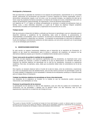 Programa de Estudio Orientación - Primero Básico 23
Participación y Pertenencia
Este eje desarrolla la capacidad de insertarse en los espacios de participación, especialmente en su comunidad
escolar, adquiriendo las herramientas que permitan al alumno integrarse de manera responsable, activa y
democrática; demostrando respeto y por los otros y por los acuerdos tomados. Los objetivos de este eje se
hacen cargo de propósitos formativos asociados a la instancia de Consejo de Curso2, entendiendo esta como un
espacio de participación institucionalizada, de organización y toma de decisiones democráticas.
Los objetivos de 1° y 2° básico se enfocan principalmente en promover el sentido de pertenencia hacia su
familia, curso, y otros referentes relevantes y a partir de 3° básico los objetivos integran propósitos
directamente vinculados con la participación y organización de los alumnos en su curso.
Trabajo escolar
Este eje promueve el desarrollo de hábitos y actitudes que favorecen el aprendizaje y que son relevantes para el
desarrollo intelectual y académico de los estudiantes, tales como el esfuerzo, la perseverancia, la
responsabilidad y la honestidad. Junto a lo anterior, se promueve la motivación de los estudiantes por aprender,
así como la disposición a desarrollar sus intereses. La progresión de aprendizajes en esta área se establece a
través del despliegue crecientemente autónomo de estos aspectos, así como de la valoración por el aprendizaje
y el uso de estrategias para facilitarlo.
B. ORIENTACIONES DIDÁCTICAS
En esta sección se sugieren lineamientos didácticos para el desarrollo de la asignatura de Orientación. El
objetivo es dar claves de interpretación para la lectura y aplicación del programa, sin perjuicio de las
alternativas didácticas propias que el docente y el establecimiento decidan poner en práctica.
Tomar como punto de partida la realidad de los estudiantes
Para hacer de esta asignatura una experiencia significativa para los estudiantes, es importante tener como
punto de partida sus vivencias y conocer la realidad en la que se desenvuelven. Un elemento relevante es
relacionar los distintos objetivos de aprendizaje con la vida de los estudiantes, incluyendo su experiencia
académica. Para esto, los ejemplos, casos, ideas que se presenten deben estar en concordancia con la de los
alumnos.
Para lograrlo, es necesario observar tanto el mundo de la sala de clases, como las condiciones y experiencias
que viven los estudiantes fuera del establecimiento, para de esta manera promover los aprendizajes a partir de
su propia realidad. El diagnóstico de las necesidades e intereses de los estudiantes constituye un elemento basal
para un trabajo eficaz en Orientación.
Trabajar los distintos objetivos de aprendizaje en forma interrelacionada
Los propósitos de la asignatura se cumplen en la medida en que los estudiantes pueden alcanzarlos
relacionando unas habilidades con otras.
Promover la participación de los alumnos
La participación de los alumnos es vital en esta asignatura, pues son ellos los sujetos de la Orientación. El
compromiso con las actividades y debates que se generen tienen una alta relevancia. Esto se hace
especialmente importante en el desarrollo del Consejo de curso.
2
De acuerdo al Decreto 40/1996 “la actividad de Consejo de Curso está llamada a cumplir un decisivo papel en el proceso
formativo de los alumnos, como espacio de reflexión y debate de las necesidades, problemas y expectativas de los alumnos, y
de la planificación compartida de los trabajos a realizar para satisfacer dichas demandas.”
 