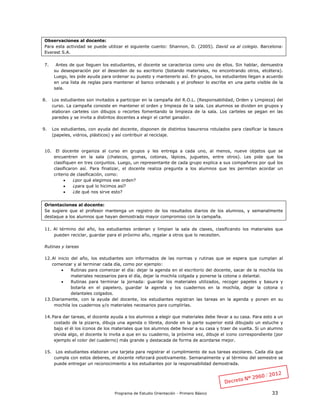Programa de Estudio Orientación - Primero Básico 33
Observaciones al docente:
Para esta actividad se puede utilizar el siguiente cuento: Shannon, D. (2005). David va al colegio. Barcelona:
Everest S.A.
7. Antes de que lleguen los estudiantes, el docente se caracteriza como uno de ellos. Sin hablar, demuestra
su desesperación por el desorden de su escritorio (botando materiales, no encontrando otros, etcétera).
Luego, les pide ayuda para ordenar su puesto y mantenerlo así. En grupos, los estudiantes llegan a acuerdo
en una lista de reglas para mantener el banco ordenado y el profesor lo escribe en una parte visible de la
sala.
8. Los estudiantes son invitados a participar en la campaña del R.O.L. (Responsabilidad, Orden y Limpieza) del
curso. La campaña consiste en mantener el orden y limpieza de la sala. Los alumnos se dividen en grupos y
elaboran carteles con dibujos o recortes fomentando la limpieza de la sala. Los carteles se pegan en las
paredes y se invita a distintos docentes a elegir el cartel ganador.
9. Los estudiantes, con ayuda del docente, disponen de distintos basureros rotulados para clasificar la basura
(papeles, vidrios, plásticos) y así contribuir al reciclaje.
10. El docente organiza al curso en grupos y les entrega a cada uno, al menos, nueve objetos que se
encuentren en la sala (chalecos, gomas, cotonas, lápices, juguetes, entre otros). Les pide que los
clasifiquen en tres conjuntos. Luego, un representante de cada grupo explica a sus compañeros por qué los
clasificaron así. Para finalizar, el docente realiza pregunta a los alumnos que les permitan acordar un
criterio de clasificación, como:
 ¿por qué elegimos ese orden?
 ¿para qué lo hicimos así?
 ¿de qué nos sirve esto?
Orientaciones al docente:
Se sugiere que el profesor mantenga un registro de los resultados diarios de los alumnos, y semanalmente
destaque a los alumnos que hayan demostrado mayor compromiso con la campaña.
11. Al término del año, los estudiantes ordenan y limpian la sala de clases, clasificando los materiales que
pueden reciclar, guardar para el próximo año, regalar a otros que lo necesiten.
Rutinas y tareas
12.Al inicio del año, los estudiantes son informados de las normas y rutinas que se espera que cumplan al
comenzar y al terminar cada día, como por ejemplo:
 Rutinas para comenzar el día: dejar la agenda en el escritorio del docente, sacar de la mochila los
materiales necesarios para el día, dejar la mochila colgada y ponerse la cotona o delantal.
 Rutinas para terminar la jornada: guardar los materiales utilizados, recoger papeles y basura y
botarla en el papelero, guardar la agenda y los cuadernos en la mochila, dejar la cotona o
delantales colgados.
13.Diariamente, con la ayuda del docente, los estudiantes registran las tareas en la agenda y ponen en su
mochila los cuadernos y/o materiales necesarios para cumplirlas.
14.Para dar tareas, el docente ayuda a los alumnos a elegir que materiales debe llevar a su casa. Para esto a un
costado de la pizarra, dibuja una agenda o libreta, donde en la parte superior está dibujado un estuche y
bajo el él los íconos de los materiales que los alumnos debe llevar a su casa y traer de vuelta. Si un alumno
olvida algo, el docente lo invita a que en su cuaderno, la próxima vez, dibuje el icono correspondiente (por
ejemplo el color del cuaderno) más grande y destacada de forma de acordarse mejor.
15. Los estudiantes elaboran una tarjeta para registrar el cumplimiento de sus tareas escolares. Cada día que
cumpla con estos deberes, el docente reforzará positivamente. Semanalmente y al término del semestre se
puede entregar un reconocimiento a los estudiantes por la responsabilidad demostrada.
 