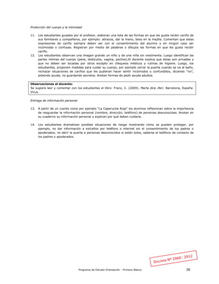 Programa de Estudio Orientación - Primero Básico 36
Protección del cuerpo y la intimidad
11. Los estudiantes guiados por el profesor, elaboran una lista de las formas en que les gusta recibir cariño de
sus familiares y compañeros, por ejemplo: abrazos, dar la mano, beso en la mejilla. Comentan que estas
expresiones de cariño siempre deben ser con el consentimiento del alumno y en ningún caso ser
incómodas o confusas. Registran por medio de palabras o dibujos las formas en que les gusta recibir
cariño.
12. Los estudiantes observan una imagen grande un niño y de una niña sin vestimenta. Luego identifican las
partes íntimas del cuerpo (pene, testículos, vagina, pechos).El docente explica que éstas son privadas y
que no deben ser tocadas por otros excepto en chequeos médicos y rutinas de higiene. Luego, los
estudiantes, proponen medidas para cuidar su cuerpo, por ejemplo cerrar la puerta cuando se va al baño,
rechazar situaciones de cariños que les pudieran hacer sentir incómodos o confundidos, diciendo “no”,
pidiendo ayuda, no guardando secretos. Anotan formas de pedir ayuda adultos.
Observaciones al docente:
Se sugiere leer y comentar con los estudiantes el libro: Franz, C. (2009). Marta dice ¡No!. Barcelona, España:
Virus.
Entrega de información personal
13. A partir de un cuento como por ejemplo “La Caperucita Roja” los alumnos reflexionan sobre la importancia
de resguardar la información personal (nombre, dirección, teléfono) de personas desconocidas. Anotan en
su cuaderno su información personal y explican por qué deben cuidarla.
14. Los estudiantes dramatizan posibles situaciones de riesgo mostrando cómo se pueden proteger, por
ejemplo, no dar información a extraños por teléfono o internet sin el consentimiento de los padres o
apoderados, no abrir la puerta a personas desconocidos si están solos, saberse el teléfono de contacto de
los padres o apoderados.
 