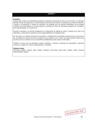 Programa de Estudio Orientación - Primero Básico 55
UNIDAD 2
Propósito
Durante esta unidad, los estudiantes aprenderán a identificar emociones en ellos y en los demás y a distinguir
distintas formas de expresarlas. El conocimiento de las emociones favorece la autoestima, el desarrollo afectivo,
y ayuda a la prevención y manejo de conflictos. Se pretende que los alumnos identifiquen los principales
conflictos que experimentan en la vida cotidiana y practiquen formas de resolverlos, guiados por el profesor,
para luego progresar en la autonomía.
Durante el semestre, se continúa trabajando en la adquisición de hábitos de orden y limpieza de la sala y los
materiales, y reforzando la importancia de la responsabilidad en el trabajo escolar.
Por otra parte, se mantiene el énfasis en la práctica y manifestación de actitudes que favorezcan la convivencia.
Así, se espera que utilicen formas de cortesía, que se respeten unos a otros, que sepan guardar silencio para
escuchar a otro y compartir con sus compañeros prestándose ayuda cuando sea necesario.
También se busca que los estudiantes puedan identificar y practicar conductas de autocuidado, mostrando
valoración y respeto a sí mismos resguardando su intimidad.
Palabras claves
Emociones (alegría, tristeza, rabia, miedo), conflictos, convivencia, buen trato, respeto, orden, limpieza,
responsabilidad, higiene.
 