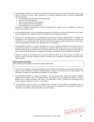 Programa de Estudio Orientación - Primero Básico 59
3. Los estudiantes escuchan un relato de un conflicto de convivencia que ocurre entre niños de su edad, o que
hayan ocurrido en el curso. Luego, guiados por el docente reflexionan sobre la situación respondiendo
algunas preguntas.
 ¿cuál es el problema que tienen estos estudiantes?
 ¿por qué tiene ese problema?
 ¿qué es lo que cada uno de ellos quiere?
 ¿cómo pueden solucionar el problema?
 ¿qué puede pasar si no lo solucionan?
Finalizan la actividad proponiendo en conjunto alternativas de solución para el problema y formas de
prevenir que vuelva a ocurrir.
4. Los estudiantes realizan una lluvia de ideas expresando los conflictos que ocurren comúnmente en sus casas.
Estos se registran en su cuaderno y buscan una solución a los problemas expuestos.
5. A partir de la actividad anterior, los estudiantes comparten los conflictos registrados con sus padres y/o
apoderados y/ otro miembro de la familia como hermanos, buscan la manera de solucionar los conflictos que
interfieren en la convivencia del hogar. Escriben acuerdos para mejorar aquellos aspectos que se propongan.
Luego, los estudiantes comparten sus respuestas con sus compañeros.
6. Los estudiantes escuchan un cuento tradicional en el cual se refleje claramente la forma que tiene un
personaje de resolver un problema (por ejemplo, Pulgarcito deja migas de pan en el camino para no
perderse, Rapunzel hace una trenza con su pelo para que el príncipe la rescate). Reflexionan acerca de que
hay muchas formas de solucionar un problema. Dramatizan una situación en que resuelven un problema.
7. Realizan un listado de los conflictos que ocurren comúnmente dentro de la sala de clase con ayuda de su
profesor. Luego, se dividen en grupos y elijen un conflicto que lo dramatizan exponiendo una solución para
cada problema.
Observaciones al docente:
Esta actividad puede repetirse con diversos cuentos tradicionales.
8. A partir de los conflictos y soluciones dialogados con los padres y/o apoderados, los estudiantes representan
algunas de las situaciones conflictivas experimentadas y exponen las soluciones a las cuales llegaron. Los
estudiantes comparan las respuestas que dialogaron en sus hogares.
9. Los estudiantes elaboran un listado de personas a las que pueden pedir ayuda para resolver distintos
problemas que puedan surgir en el establecimiento. Por ejemplo, para un problema académico, acudir al
profesor jefe, si alguien se siente mal, acudir a la enfermería, si hay un problema de convivencia en el
recreo, dirigirse al inspector de patio o a un profesor.
10. Los estudiantes llevan de tarea una pregunta para conversar con sus padres o apoderados sobre la
resolución de problemas. Esta puede ser ¿cómo resolvemos los problemas en esta familia? Registran la
respuesta y la comentan voluntariamente en la próxima sesión.
 