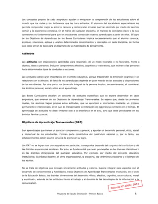 Programa de Estudio Orientación - Primero Básico 6
Los conceptos propios de cada asignatura ayudan a enriquecer la comprensión de los estudiantes sobre el
mundo que los rodea y los fenómenos que les toca enfrentar. El dominio del vocabulario especializado les
permite comprender mejor su entorno cercano y reinterpretar el saber que han obtenido por medio del sentido
común y la experiencia cotidiana. En el marco de cualquier disciplina, el manejo de conceptos clave y de sus
conexiones es fundamental para que los estudiantes construyan nuevos aprendizajes a partir de ellos. El logro
de los Objetivos de Aprendizaje de las Bases Curriculares implica necesariamente que el alumno conozca,
explique, relaciones, aplique y analice determinados conocimientos y conceptos en cada disciplina, de forma
que estos sirvan de base para el desarrollo de las habilidades de pensamiento.
Actitudes
Las actitudes son disposiciones aprendidas para responder, de un modo favorable o no favorable, frente a
objetos, ideas o personas. Incluyen componentes afectivos, cognitivos y valorativos, que inclinan a las personas
hacia determinados tipos de conductas o acciones.
Las actitudes cobran gran importancia en el ámbito educativo, porque trascienden la dimensión cognitiva y se
relacionan con lo afectivo. El éxito de los aprendizajes depende en gran medida de las actitudes y disposiciones
de los estudiantes. Por otra parte, un desarrollo integral de la persona implica, necesariamente, el considerar
los ámbitos personal, social y ético en el aprendizaje.
Las Bases Curriculares detallan un conjunto de actitudes específicas que se espera desarrollar en cada
asignatura, que emanan de los Objetivos de Aprendizaje Transversales. Se espera que, desde los primeros
niveles, los alumnos hagan propias estas actitudes, que se aprenden e interiorizan mediante un proceso
permanente e intencionado, en el cual es indispensable la reiteración de experiencias similares en el tiempo. El
aprendizaje de actitudes no debe limitarse solo a la enseñanza en el aula, sino que debe proyectarse en los
ámbitos familiar y social.
Objetivos de Aprendizaje Transversales (OAT)
Son aprendizajes que tienen un carácter comprensivo y general, y apuntan al desarrollo personal, ético, social
e intelectual de los estudiantes. Forman parte constitutiva del currículum nacional y, por lo tanto, los
establecimientos deben asumir la tarea de promover su logro.
Los OAT no se logran con una asignatura en particular; conseguirlos depende del conjunto del currículum y de
las distintas experiencias escolares. Por esto, es fundamental que sean promovidas en las diversas disciplinas y
en las distintas dimensiones del quehacer educativo. Por ejemplo, por medio del proyecto educativo
institucional, la práctica docente, el clima organizacional, la disciplina, las ceremonias escolares y el ejemplo de
los adultos.
No se trata de objetivos que incluyan únicamente actitudes y valores. Supone integrar esos aspectos con el
desarrollo de conocimientos y habilidades. Estos Objetivos de Aprendizaje Transversales involucran, en el ciclo
de la Educación Básica, las distintas dimensiones del desarrollo −físico, afectivo, cognitivo, socio-cultural, moral
y espiritual−, además de las actitudes frente al trabajo y al dominio de las tecnologías de la información y la
comunicación.
 