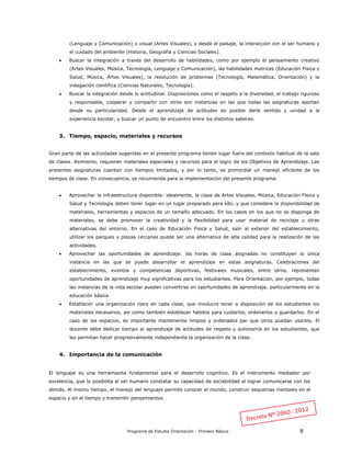 Programa de Estudio Orientación - Primero Básico 8
(Lenguaje y Comunicación) o visual (Artes Visuales), y desde el paisaje, la interacción con el ser humano y
el cuidado del ambiente (Historia, Geografía y Ciencias Sociales).
 Buscar la integración a través del desarrollo de habilidades, como por ejemplo el pensamiento creativo
(Artes Visuales, Música, Tecnología, Lenguaje y Comunicación), las habilidades motrices (Educación Física y
Salud, Música, Artes Visuales), la resolución de problemas (Tecnología, Matemática, Orientación) y la
indagación científica (Ciencias Naturales, Tecnología).
 Buscar la integración desde lo actitudinal. Disposiciones como el respeto a la diversidad, el trabajo riguroso
y responsable, cooperar y compartir con otros son instancias en las que todas las asignaturas aportan
desde su particularidad. Desde el aprendizaje de actitudes es posible darle sentido y unidad a la
experiencia escolar, y buscar un punto de encuentro entre los distintos saberes.
3. Tiempo, espacio, materiales y recursos
Gran parte de las actividades sugeridas en el presente programa tienen lugar fuera del contexto habitual de la sala
de clases. Asimismo, requieren materiales especiales y recursos para el logro de los Objetivos de Aprendizaje. Las
presentes asignaturas cuentan con tiempos limitados, y por lo tanto, es primordial un manejo eficiente de los
tiempos de clase. En consecuencia, se recomienda para la implementación del presente programa:
 Aprovechar la infraestructura disponible: idealmente, la clase de Artes Visuales, Música, Educación Física y
Salud y Tecnología deben tener lugar en un lugar preparado para ello, y que considere la disponibilidad de
materiales, herramientas y espacios de un tamaño adecuado. En los casos en los que no se disponga de
materiales, se debe promover la creatividad y la flexibilidad para usar material de reciclaje u otras
alternativas del entorno. En el caso de Educación Física y Salud, salir al exterior del establecimiento,
utilizar los parques y plazas cercanas puede ser una alternativa de alta calidad para la realización de las
actividades.
 Aprovechar las oportunidades de aprendizaje: las horas de clase asignadas no constituyen la única
instancia en las que se puede desarrollar el aprendizaje en estas asignaturas. Celebraciones del
establecimiento, eventos y competencias deportivas, festivales musicales, entre otros, representan
oportunidades de aprendizaje muy significativas para los estudiantes. Para Orientación, por ejemplo, todas
las instancias de la vida escolar pueden convertirse en oportunidades de aprendizaje, particularmente en la
educación básica
 Establecer una organización clara en cada clase, que involucre tener a disposición de los estudiantes los
materiales necesarios, así como también establecer hábitos para cuidarlos, ordenarlos y guardarlos. En el
caso de los espacios, es importante mantenerlos limpios y ordenados par que otros puedan usarlos. El
docente debe dedicar tiempo al aprendizaje de actitudes de respeto y autonomía en los estudiantes, que
les permitan hacer progresivamente independiente la organización de la clase.
4. Importancia de la comunicación
El lenguaje es una herramienta fundamental para el desarrollo cognitivo. Es el instrumento mediador por
excelencia, que le posibilita al ser humano constatar su capacidad de sociabilidad al lograr comunicarse con los
demás. Al mismo tiempo, el manejo del lenguaje permite conocer el mundo, construir esquemas mentales en el
espacio y en el tiempo y transmitir pensamientos.
 