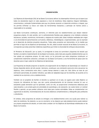 Programa de Estudio Orientación – Tercero Básico 4
PRESENTACIÓN
Los Objetivos de Aprendizaje (OA) de las Bases Curriculares definen los desempeños mínimos que se espera que
todos los estudiantes logren en cada asignatura y nivel de enseñanza. Estos objetivos integran habilidades,
conocimientos y actitudes fundamentales para que los jóvenes alcancen un desarrollo armónico e integral, que
les permita enfrentar su futuro con todas las herramientas necesarias y participar de manera activa y
responsable en la sociedad.
Las Bases Curriculares constituyen, asimismo, el referente para los establecimientos que deseen elaborar
programas propios. En este sentido, son lo suficientemente flexibles para adaptarse a los múltiples contextos
educativos, sociales, económicos, territoriales y religiosos de nuestro país. Estas múltiples realidades dan origen
a una diversidad de aproximaciones curriculares, didácticas, metodológicas y organizacionales, que se expresan
en el desarrollo de distintos proyectos educativos. Todos estos proyectos son bienvenidos, en la medida que
permitan el logro de los Objetivos de Aprendizaje. Por ello, dada la escala nacional de las Bases Curriculares, no
corresponde que estas prescriban didácticas específicas que limiten la diversidad de enfoques educacionales.
Al Ministerio de Educación, por su parte, le corresponde la tarea de suministrar programas de estudio que
faciliten una óptima implementación de las Bases Curriculares, sobre todo para aquellos establecimientos que no
han optado por programas propios. En este marco, se ha procurado que estos programas constituyan un
complemento totalmente coherente y alineado con las Bases Curriculares y una herramienta de apoyo para los
docentes para el logro cabal de los Objetivos de Aprendizaje.
Los Programas de Estudio proponen al docente una organización de los Objetivos de Aprendizaje con relación al
tiempo disponible dentro del año escolar. Asimismo, constituyen una orientación acerca de cómo secuenciar los
objetivos, cómo combinarlos entre ellos y cuánto tiempo destinar a cada uno. Esto último se trata de una
estimación aproximada, de carácter indicativo, que debe ser adaptada luego por los docentes, de acuerdo con la
realidad de sus alumnos y de su establecimiento.
También con el propósito de facilitar al docente su quehacer en el aula, se sugiere para cada Objetivo un
conjunto de indicadores de logro, que dan cuenta exhaustivamente de las diversas maneras en que un
estudiante puede demostrar que ha aprendido. Junto con ello, se proporcionan orientaciones didácticas para
cada disciplina y una amplia gama de actividades de aprendizaje y de evaluación, las cuales tienen un carácter
flexible y general, ya que pueden utilizarse como base para nuevas actividades. Estas se complementan con
sugerencias al docente, recomendaciones de recursos didácticos complementarios y bibliografía para profesores
y estudiantes.
En síntesis, estos programas de estudio se entregan a los establecimientos como una ayuda para realizar su
labor de enseñanza. No obstante, su uso es voluntario; la ley dispone que cada establecimiento puede elaborar
sus propios programas de estudio, en tanto estos cumplan con los Objetivos de Aprendizaje establecidos en las
Bases Curriculares.
 